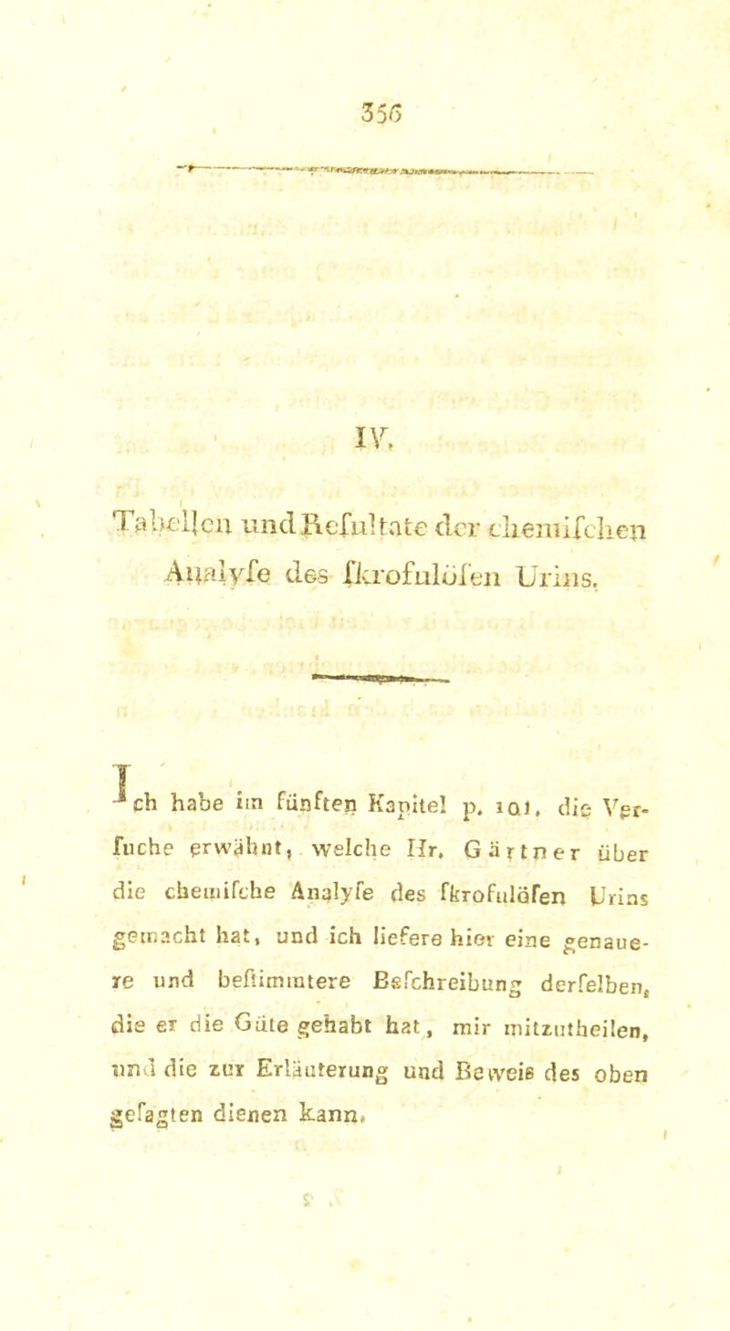 !*■ '•W’wawwteaiw .njieni*. IV, \ '1 aheljeii. und Jlcfultäte der cliemuclien Aualyfe des fkrofulolen Urins. ] Jch habe na fünften Kapitel p. iq). die Vgr- fnche erwähnt, welche Ilr. Gärtner über die chemifche Anqlyfe des fkrofulofen Urins gemacht hat, und ich liefere hier eine genaue- re und befiimintere ßgfehreibung derfelben, die er die Güte gehabt hat, mir mitzutheilen, und die zur Erläuterung und Beweis des oben getagten dienen kann» I
