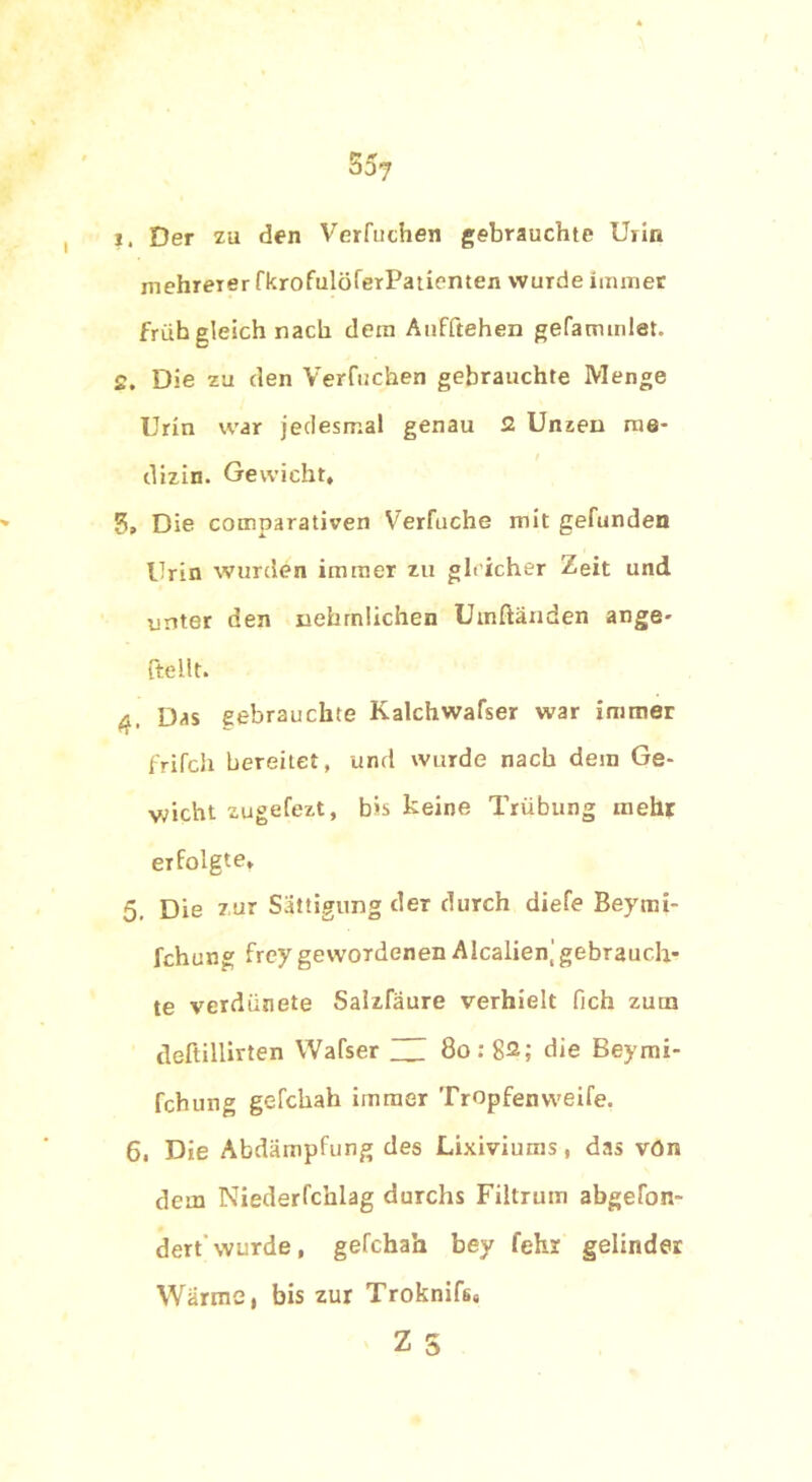 f? 0 äoj 1. Der zu den Verfnchen gebrauchte Urin mehreier fkrofulöferPatienten wurde immer früh gleich nach dem Aufftehen gefammlet. 2. Die zu den Verfnchen gebrauchte Menge Urin war jedesmal genau 2 Unzen me- dizin. Gewicht, 5> Die comparativen Verfuche mit gefunden Urin wurden immer zu gle icher Zeit und unter den nehrnlichen Umftänden ange- {teilt. 4. Das gebrauchte Kalchwafser war immer frifcli bereitet, und wurde nach dem Ge- wicht zugefezt, b>s keine Trübung mehr erfolgte, 5. Die zur Sättigung der durch diefe Beymi- fchung freygewordenen Alcalienj gebrauch- te verdatete Salzfäure verhielt fich zum deftillirten Wafser 13 80: 82; die Beymi- fchung gefchah immer Tropfenvveife. 6. Die Abdämpfung des Lixiviums, das vön dem Niederfchlag durchs Filtrutn abgetan- dert wurde, gefchah bey fehr gelinder Wärme, bis zur Troknifs, Z S