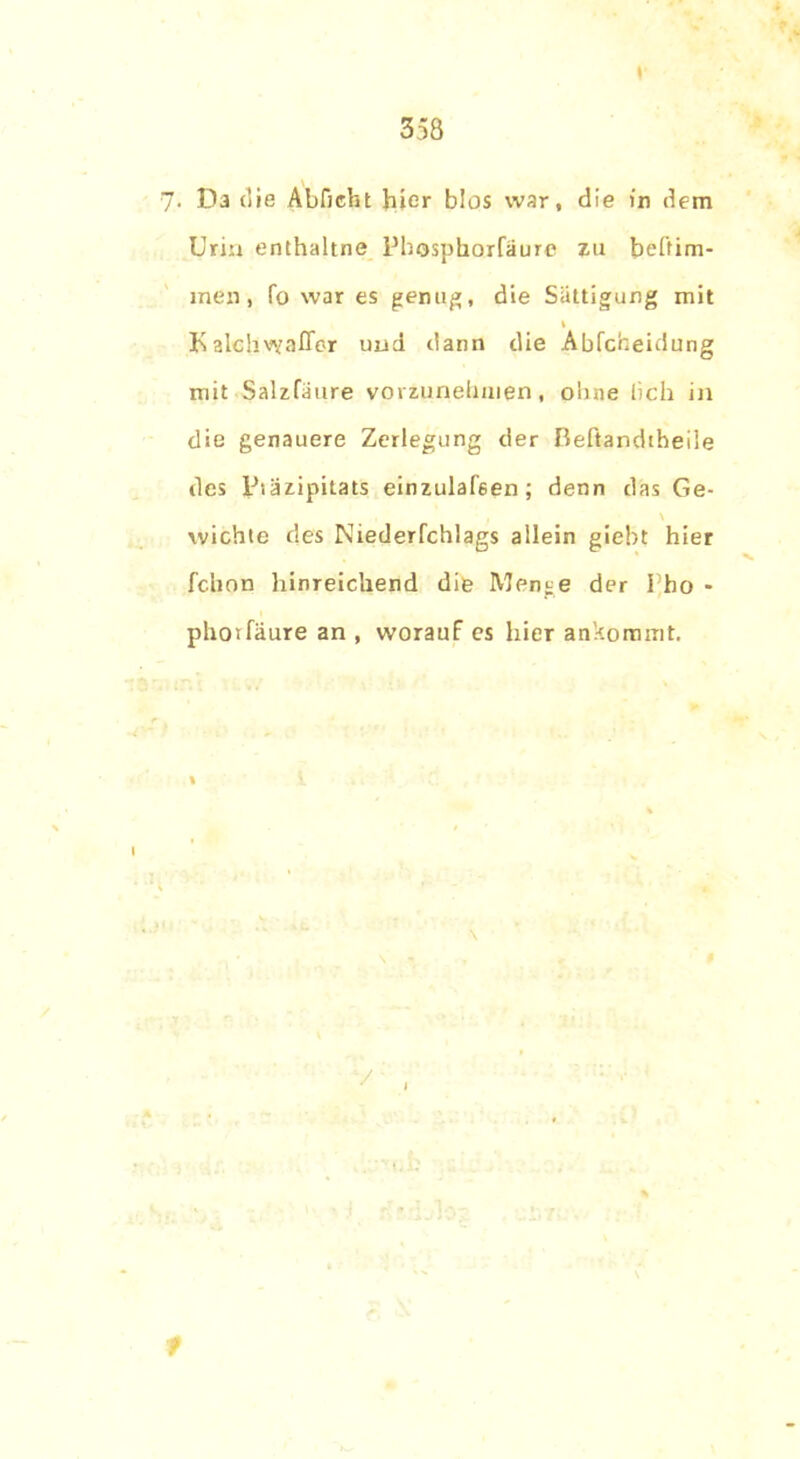 7. Da die Abficht hier blos war, die in dem Urin enthaltne Pbospborfäure zu beltim- xnen, fo war es genug, die Sättigung mit I Kalchvyafler und dann die Ablcbeidung mit Salzfaure vovzunehuien, ohne lieh in die genauere Zerlegung der ßeftandtheiie des psäzipitats einzulafeen; denn das Ge- \ wichte des Niederfchlags allein giebt hier febon hinreichend die Menge der Pho - phorfäure an , worauf es hier ankommt. % \ •/' , f