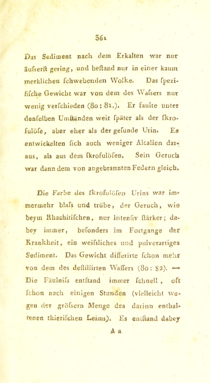 Das Sediment nach dem Erkalten war nur aufserft gering, und beftand nur in einer kaum merklichen fchwebenden Wolke. Das fpezi- fifche Gewicht war von dem des Wafsers nur wenig verfchieden (80 : 81.). Er faulte Unter denfelben Umftänden weit fpäter als der fkro- fulöfe, aber eher als der gefunde Urin. Es entwickelten fich auch weniger Alcalien dar- aus, als aus dem fkrofulöfen. Sein Geruch war dann dem von angebrannten Fedefn gleich. Die Farbe des fkrofulofen Urins war im- mermehr blafs und trübe, der Geruch, wio beyrn Rhachitifchen, nur intenfiv Harker; da- bey immer, befonders im Fortgange der Krankheit, ein weifsliches und pulverartigea Sediment. Das Gewicht differirte fchon meint von dem des deftillirten Wallers (8ö: 82). — Die Fäulnifs entftand immer fchnell , oft fchon nach einigen Stunden (vielleicht We- gen der gröfsern Menge des darinn enthal- tenen thierifchen Leims). Es emftand dabey A a