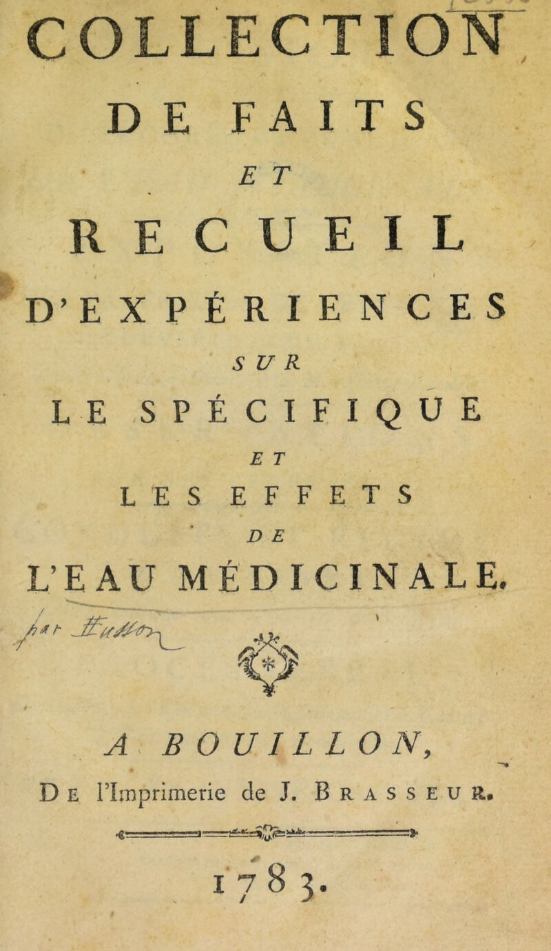 COLLECTION DE FAITS E T RECUEIL ' « .» D’EX PÉRI EN CES SUR LE SPÉCIFIQUE E T LES EFFETS D E L’EAU MÉDICINALE. A BOUILLON, D E l’Imprimerie de J. Brasseur. « . .i — =» 1 7 8 3*