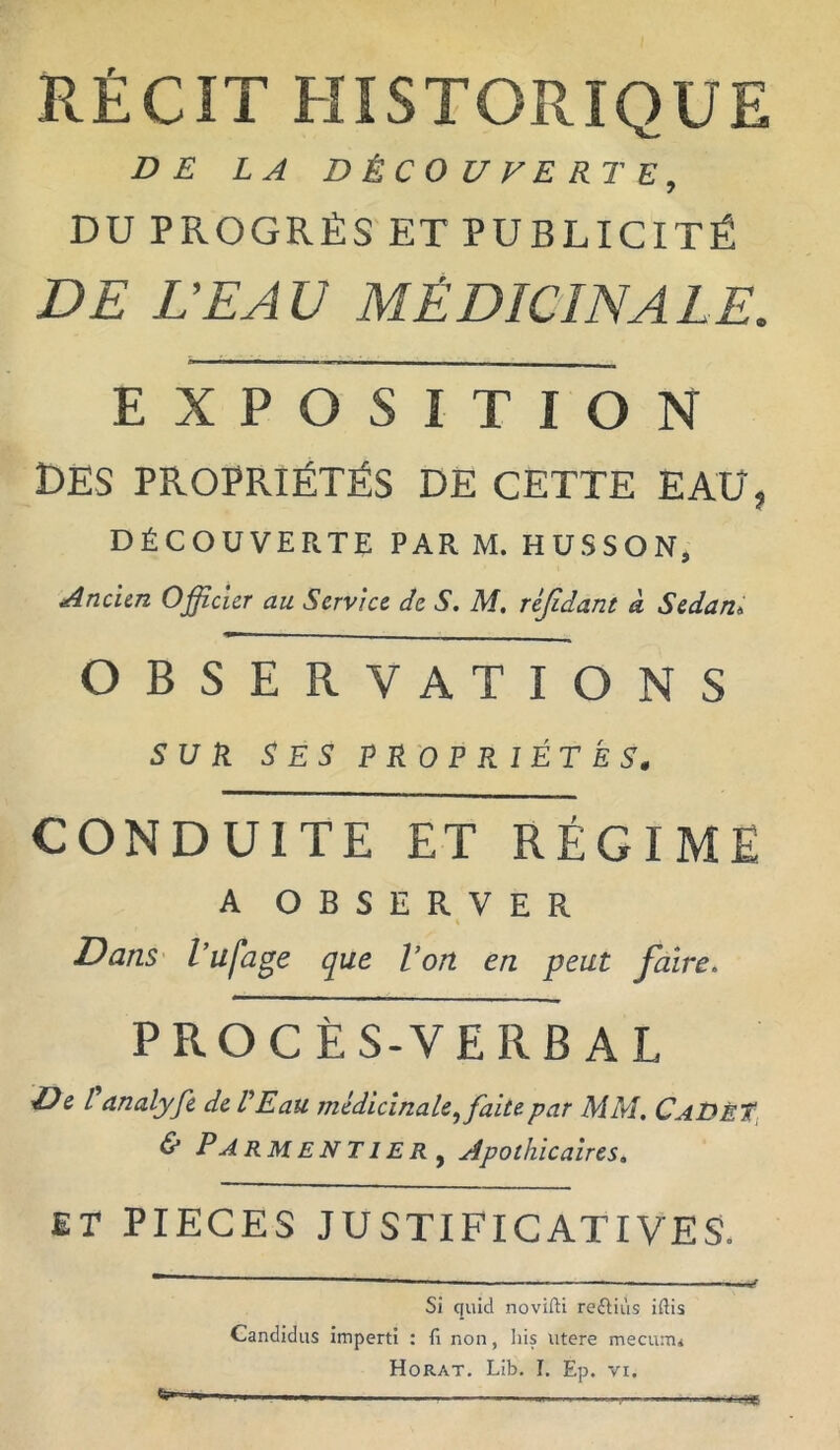 RÉCIT HISTORIQUE DE LA DÉCOUVERTE, DU PROGRÈS ET PUBLICITÉ DE L’EAU MÉDICINALE. EXPOSITION DES PROPRIÉTÉS DE CETTE EAU, DÉCOUVERTE PAR M. HUSSON, Ancien Officier au Service de S. M, réjidant a Sedani OBSERVATIONS SUR SES PROPRIÉTÉS. CONDUITE ET RÉGIME A OBSERVER Dans l'ufage que l'on en peut faire. PROCÈS-VERBAL De Panalyfe de L'Eau médicinale, faite par MM. CaDêT & Parmentier, Apothicaires. ET PIECES JUSTIFICATIVES. Si quid novifti reftiùs iftis Candidus imperti : li non, lus utere mecunu Horat. Lib. I. Ep. vi. *6