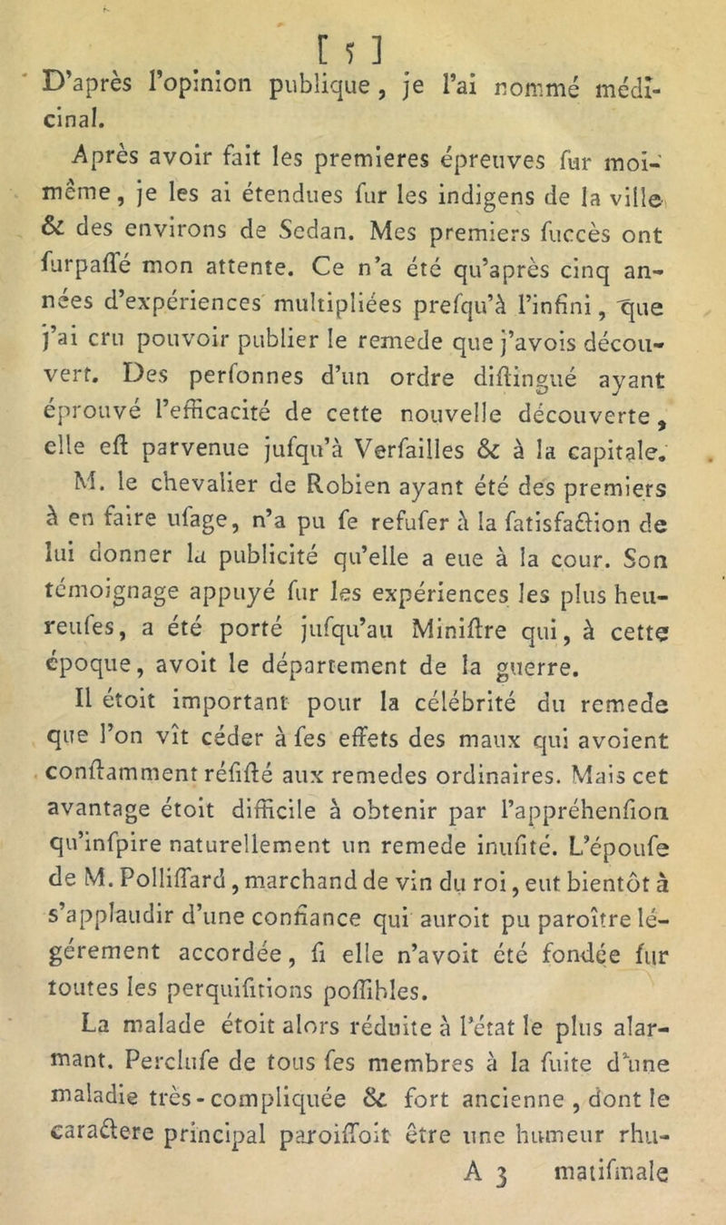 D’après l’opinion publique , je l’ai nommé médi- cinal. Après avoir fait les premières épreuves fur moi- même, je les ai étendues fur les indigens de la ville & des environs de Sedan. Mes premiers fuccès ont furpafle mon attente. Ce n’a été qu’après cinq an- nées d’expériences multipliées prefqu’à l’infini, que j’ai cru pouvoir publier le remede que j’avois décou- vert. Des perfonnes d’un ordre diflingué ayant éprouvé l’efficacité de cette nouvelle découverte, elle eft parvenue jufqu’à Verfailles & à la capitale. M. le chevalier de Robien ayant été des premiers à en faire ufage, n’a pu fe refufer à la fatisfaéHon de lui cionner la publicité qu’elle a eue à la cour. Son témoignage appuyé fur les expériences les plus heu- reufes, a été porté jufqu’au Minière qui, à cette époque, avoit le département de la guerre. Il étoit important pour la célébrité du remede que l’on vît céder à fes effets des maux qui avoient conffamment réfiffé aux remedes ordinaires. Mais cet avantage étoit difficile à obtenir par l’appréhenfion qu’infpire naturellement un remede inufité. L’époufe de M. Polliffard, marchand de vin du roi, eut bientôt à s’applaudir d’une confiance qui auroit pu paroître lé- gèrement accordée, fi elle n’avoit été fondée fur toutes les perquifitions poffibles. La malade étoit alors réduite à l'état le plus alar- mant. Perclufe de tous fes membres à la fuite dune maladie très - compliquée &. fort ancienne , dont le caraélere principal paroiffoit être une humeur rhu- A 3 matifmale