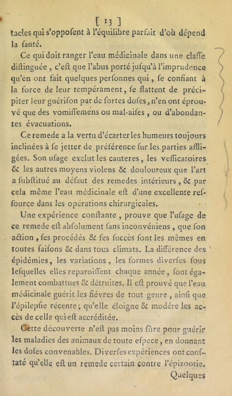 [ '3 ] tacles qui s’oppofent à l’équilibre parfait d’oii dépend la fanté. Ce qui doit ranger l’eau médicinale dans une dalle diflinguée , c’eft que l’abus porté jufqu’à l’imprudence qu’en ont fait quelques perfonnes qui, fe confiant à la force de leur tempérament, fe flattent de préci- piter leur guérifon par de fortes dofes, n’en ont éprou- vé que des vomiffemens ou mal-aifes , ou d’abondan- tes évacuations. Ce remede a la vertu d’écarterles humeurs toujours inclinées à fe jetter de préférence fur les parties affli- gées. Son ufage exclut les cautères , les vefîicatoires & les autres moyens violens & douloureux que l’art a fubftitué au défaut des remedes intérieurs , & par cela même l’eau médicinale efl d’une excellente ref- fource dans les opérations chirurgicales. Une expérience confiante , prouve que l’ufage de ce remede efl; abfoîument fans inconvéniens , que fon aélion , fes procédés & fe s fuccès font les mêmes en toutes l'aifons & dans tous climats. La différence des x épidémies, les variations, les formes diverfes fous lefquelles elles reparoiffent chaque année , font éga- lement combattues & détruites. Il efl prouvé que l’eau médicinale guérit les fièvres de tout genre , ainfi que l’épilepfie récente; qu’elle éloigne ôi modère les ac- cès de celle quiefl accréditée. Cette découverte n’efl pas moins fûre pour guérir les maladies des animaux de toute efpece, en donnant les dofes convenables. Diverfes expériences ontconf- taté qu’elle efl un remede certain contre l’épizootie. Quelques