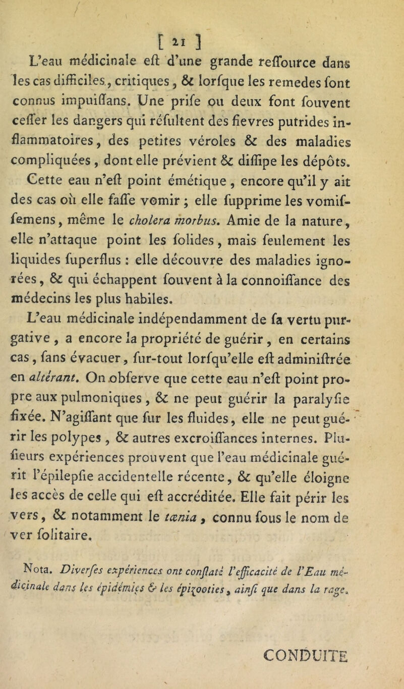 / [ II ] L’eau médicinale eft d’une grande reffource dans les cas difficiles., critiques, & lorfque les remedes font connus impuiffans. Une prife ou deux font fouvent ceffier les dangers qui réfultent des fievres putrides in- flammatoires , des petites véroles & des maladies compliquées , dont elle prévient & diffipe les dépôts. Cette eau n’eft point émétique , encore qu’il y ait des cas où elle faffe vomir ; elle fupprime les vomif- femens, même le choiera morbus. Amie de la nature, elle n’attaque point les folides, mais feulement les liquides fuperflus : elle découvre des maladies igno- rées , & qui échappent fouvent à la connoiffance des médecins les plus habiles. L’eau médicinale indépendamment de fa vertu pur- gative , a encore la propriété de guérir , en certains cas, fans évacuer, fur-tout lorfqu’elle eft adminiftrée en altérant. On obferve que cette eau n’effi point pro- pre aux pulmoniques , & ne peut guérir la paralyùe fixée. N’agiffant que fur les fluides, elle ne peut gué- rir les polypes , & autres excroiflances internes. Piu- fieurs expériences prouvent que l’eau médicinale gué- rit l’épilepfie accidentelle récente, & qu’elle éloigne les accès de celle qui eft accréditée. Elle fait périr les vers, & notamment le tcenia , connu fous le nom de ver folitaire. Nota. Diverfes expériences ont conjlati Vefficacité de l'Eau mé- dicinale dans les épidémies & les épizooties , ainji que dans la rage. CONDUITE