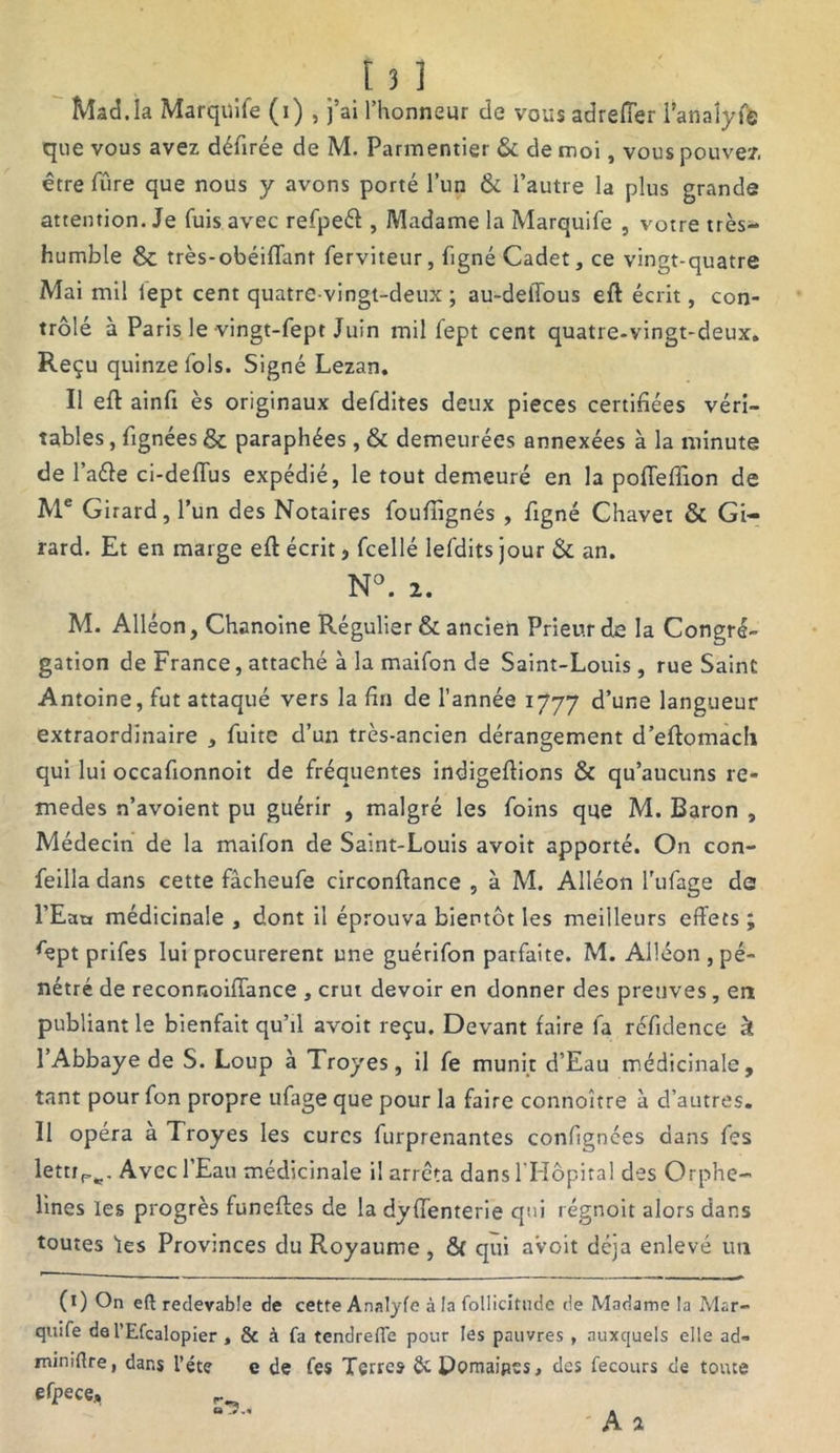 ÎVÎad.la Marquife (i) , j’ai l’honneur de vous adrefTer l’anaîyfë que vous avez défirée de M. Parmentier & de moi, vous pouvez, être fûre que nous y avons porté l’un & l’autre la plus grande attention. Je fuis avec refpeél , Madame la Marquife , votre très- humble & très-obéiffant ferviteur, figné Cadet, ce vingt-quatre Mai mil lept cent quatre-vingt-deux; au-dellous eft écrit, con- trôlé à Paris le vingt-fept Juin mil fept cent quatre-vingt-deux. Reçu quinze fols. Signé Lezan. Il eft ainft ès originaux defdites deux pièces certifiées véri- tables , lignées & paraphées, & demeurées annexées à la minute de l’aéle ci-deflus expédié, le tout demeuré en la pofteftion de Me Girard, l’un des Notaires foufiignés , figné Chavet & Gi- rard. Et en marge eft écrit, fcellé lefdits jour & an. N°. 2. M. Alléon, Chanoine Régulier & ancien Prieur de la Congré- gation de France, attaché à la maifon de Saint-Louis , rue Saint Antoine, fut attaqué vers la fin de l’année 1777 d’une langueur extraordinaire , fuite d’un très-ancien dérangement d’eftomach qui lui occafionnoit de fréquentes indigeftions & qu’aucuns re- medes n’avoient pu guérir , malgré les foins que M. Baron , Médecin de la maifon de Saint-Louis avoit apporté. On con- feilla dans cette fâcheufe circonftance , à M. Alléon l'ufage de l’Eacr médicinale , dont il éprouva bientôt les meilleurs effets ; *ept prifes lui procurèrent une guérifon parfaite. M. Alléon, pé- nétré de reconnoiffance , crut devoir en donner des preuves, en publiant le bienfait qu’il avoit reçu. Devant faire fa réfidence à l’Abbaye de S. Loup à Troyes, il fe munit d’Eau médicinale, tant pour fon propre ufage que pour la faire connoître à d’autres. Il opéra à Troyes les cures furprenantes confignées dans fes lettrPw. Avec 1 Eau médicinale il arrêta dans l'Hôpital des Orphe- lines les progrès funeftes de la dyffenterie qui régnoit alors dans toutes les Provinces du Royaume , & qui avoit déjà enlevé un (1) On eft redevable de cette Analyfe à la follicitude de Madame la Mar- quife de l’Efcalopier , & à fa tendrefle pour les pauvres , auxquels elle ad- miniftre, dans l’éte e de fes Terres fit Domaines, des fecours de toute efpece, o A A 2 0*5..