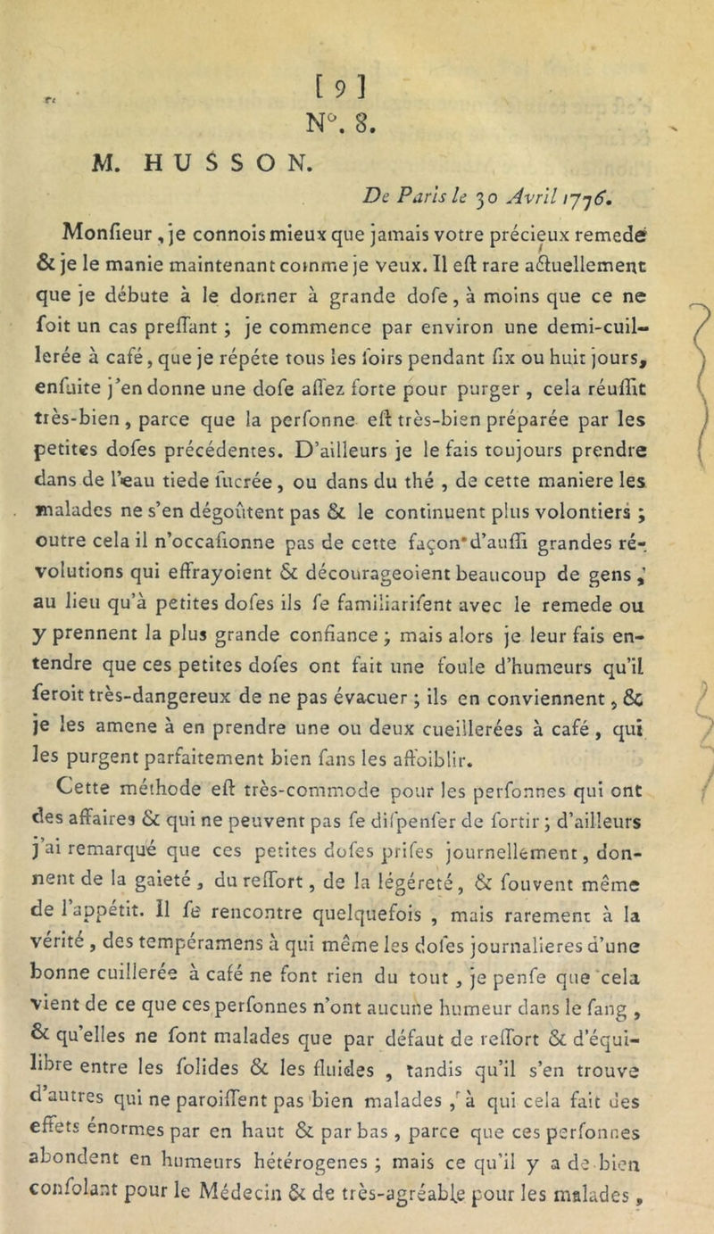 De Paris le 30 Avril ijj6. Monfieur, je connois mieux que jamais votre précieux remedé & je le manie maintenant comme je veux. Il eft rare aéluellement que je débute à le donner à grande dofe, à moins que ce ne foit un cas preffant ; je commence par environ une demi-cuil- lerée à café, que je répété tous les foirs pendant fix ou huit jours, enfuite j’en donne une dofe allez forte pour purger , cela réuffit très-bien, parce que la perfonne eft très-bien préparée par les petites dofes précédentes. D’ailleurs je le fais toujours prendre dans de l’<eau tiede lucrée, ou dans du thé , de cette maniéré les malades ne s’en dégoûtent pas & le continuent plus volontiers ; outre cela il n’occafionne pas de cette façon*d’aufli grandes ré-, volutions qui eftrayoient & décourageoientbeaucoup de gens,’ au lieu qu’à petites dofes ils fe famiiiarifent avec le remede ou y prennent la plus grande confiance ; mais alors je leur fais en- tendre que ces petites dofes ont fait une foule d’humeurs qu’il feroit très-dangereux de ne pas évacuer ; ils en conviennent, 6c je les amene à en prendre une ou deux cueillerées à café , qui les purgent parfaitement bien fans les aft'oiblir. Cette méthode eft très-commode pour les perfonnes qui ont des affaires & qui ne peuvent pas fe difpenfer de fortir ; d’ailleurs j ai remarqué que ces petites dofes prifes journellement, don- nent de la gaiete , du reffort, de la légéreté, & fouvent même de 1 appétit. Il fe rencontre quelquefois , mais rarement à la vérité , des temperamens à qui même les dofes journalières d’une bonne cuilleree a café ne font rien du tout , je penfe que cela vient de ce que ces perfonnes n’ont aucune humeur dans le fang , & quelles ne font malades que par défaut de reffort & d’équi- libre entre les folides & les fluides , tandis qu’il s’en trouve d autres qui ne paroiffent pas bien malades à qui cela fait des effets énormes par en haut & par bas , parce que ces perfonnes abondent en humeurs hétérogènes ; mais ce qu’il y a de bien confolant pour le Médecin & de très-agréable pour les malades,