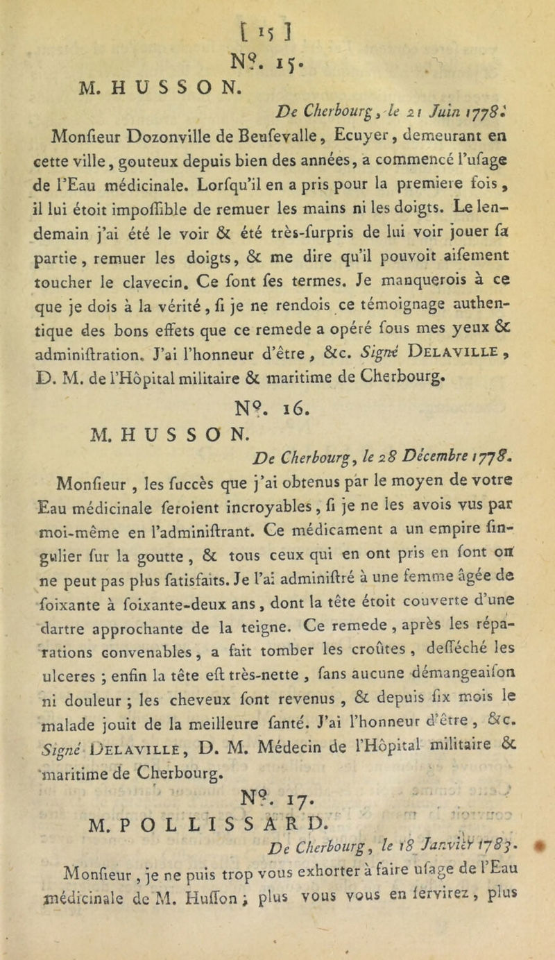 NQ. 15. M. HÜSSON. De Cherbourg, le 21 Juin 17781 Moniteur Dozonville de Beufevalle, Ecuyer, demeurant en cette ville, gouteux depuis bien des années, a commencé l’ufage de l’Eau médicinale. Lorfqu’il en a pris pour la première fois , il lui étoit impoffible de remuer les mains ni les doigts. Le len- demain j’ai été le voir & été très-furpris de lui voir jouer fa partie, remuer les doigts, & me dire qu’il pouvoit aifement toucher le clavecin. Ce font fes termes. Je manquerois a ce que je dois à la vérité, fi je ne rendois ce témoignage authen- tique des bons effets que ce remede a opéré fous mes yeux ÔC adminiftration. J’ai l’honneur d’être , &c. Signé Delaville , D. M. de l’Hôpital militaire & maritime de Cherbourg. N?. 16. M. H U S S O N. De Cherbourg, le 28 Décembre 1778. Monfieur , les fuccès que j’ai obtenus par le moyen de votre Eau médicinale feroient incroyables, fi je ne les avois vus par moi-même en l’adminiftrant. Ce médicament a un empire fin- giilier fur la goutte , & tous ceux qui en ont pris en îont on ne peut pas plus fatisfaits. Je l’a; adminiftre a une femme agee de foixante à foixante-deux ans, dont la tete etoit couverte d une dartre approchante de la teigne. Ce remede , apres les répa- rations convenables, a fait tomber les croûtes , defTeche les ulcérés ; enfin la tête eft: très-nette , fans aucune demangeaiion ni douleur ; les cheveux font revenus , & depuis fix mois le malade jouit de la meilleure fanté. J’ai l’honneur d être , &c. Signé Delaville, D. M. Médecin de l'Hôpital militaire &. maritime de Cherbourg. NQ. 17. M.POLLISSARD. De Cherbourg, le 18 JanvîlŸ 1783. • Monfieur, je ne puis trop vous exhorter a faire ufage de l Eau jnédicinale de M. Hufîon ; plus vous vous en fervirez, plus