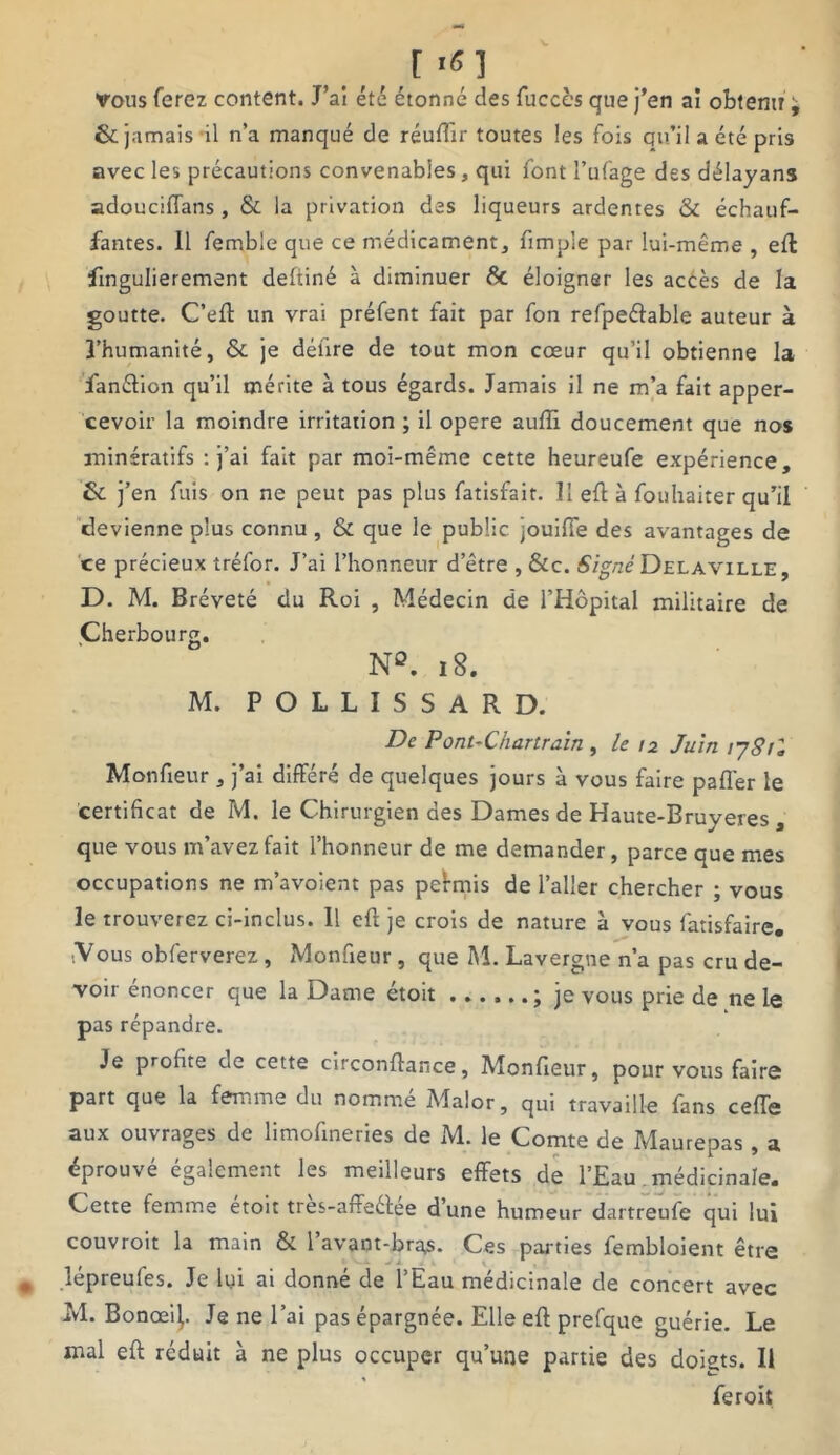 r*«i Vous ferez content. J’ai été étonné des fuccès que j’en ai obtenir j & jamais il n’a manqué de réuflir toutes les fois qu’il a été pris avec les précautions convenables, qui font î’ufage des délayans adouciflans, & la privation des liqueurs ardentes & échauf- fantes. Il fembie que ce médicament, fimpie par lui-même , eft fingulierement deftiné à diminuer 6c éloigner les accès de la goutte. C’efl un vrai préfent fait par fon refpeéfable auteur à l’humanité, & je délire de tout mon cœur qu’il obtienne la fanétion qu’il mérite à tous égards. Jamais il ne m’a fait apper- cevoir la moindre irritation ; il opéré aufîi doucement que nos xninsratifs : j’ai fait par moi-même cette heureufe expérience, 6c j’en fuis on ne peut pas plus fatisfait. Il efl à fouhaiter qu’il devienne plus connu , & que le public jouifie des avantages de ce précieux tréfor. J’ai l’honneur detre , &c. Signé Delaville , D. M. Breveté du Roi , Médecin de l’Hôpital militaire de Cherbourg. Nc. 18. M. P O L L I S S A R D. De Pont~Chartrain , le 12 Juin rySll Monfieur , j’ai différé de quelques jours à vous faire palier le certificat de M. le Chirurgien des Dames de Haute-Bruyeres , que vous m’avez fait l’honneur de me demander, parce que mes occupations ne m’avoient pas pefmis de l’aller chercher ; vous le trouverez ci-inclus. 11 efl je crois de nature à vous fatisfaire. iVous obferverez , Monfieur , que M. Lavergne n’a pas cru de- voir énoncer que la Dame étoit ; je vous prie de ne le pas répandre. Je profii.e oe cette circonflance, Monfieur, pour vous faire part que la femme du nommé Malor, qui travaille fans celle aux ouvrages de limoüneries de M. le Comte de Maurepas , a éprouvé également les meilleurs effets de l’Eau. médicinale. Cette femme etoit tres-affeélee d une humeur dartreufe qui lui couvroit la main &. 1 avant-bras. Ces parties fembloient être lepreules. Je lui ai donne de 1 han médicinale de concert avec M. Bonœl^. Je ne l’ai pas épargnée. Elle efl prefque guérie. Le mal eft réduit à ne plus occuper qu’une partie des doists. Il feroit