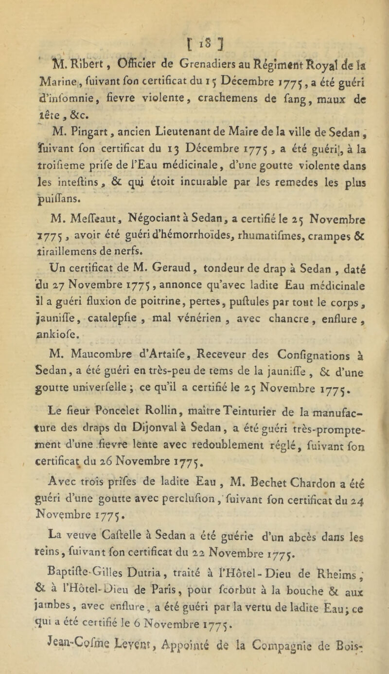 I xS ] M. Ribert, Officier de Grenadiers au Régiment Royal de la Marine, fuivant Ton certificat du 15 Décembre 1775 > a été guéri d’infomnie, fievre violente, crachemens de fang, maux de tête, &c. M. Pingart, ancien Lieutenant de Maire de la ville de Sedan , ïuivant fon certificat du 13 Décembre 1775 , a été guéri’, à la troifieme prife de l’Eau médicinale, d’une goutte violente dans les inteflins, & qui étoit incuiable par les remedes les plus puilTans. M. Mefteaut, Négociant à Sedan, a certifié le 25 Novembre 2775, avoir été guéri d’hémorrhoïdes, rhumatifmes, crampes & îiraillemens de nerfs. Un certificat de M. Geraud, tondeur de drap à Sedan , daté du 27 Novembre 1775 , annonce qu’avec ladite Eau médicinale il a guéri fluxion de poitrine, pertes, pullules par tout le corps, jaunifle, catalepfie , mal vénérien, avec chancre, enflure, ankiofe. M. Maucombre d’Artaife, Receveur des Confignations à Sedan, a été guéri en très-peu de tems de la jauniffe , & d’une goutte univerfelle ; ce qu’il a certifié le 25 Novembre 1775. Le fieur Poncelet Rollin, maître Teinturier de la manufac- ture des draps du Dijonval à Sedan, a été guéri très-prompte- ment d’une fievre lente avec redoublement réglé, fuivant fon certificat du 26 Novembre 1775. Avec trois prïfes de ladite Eau , M. Bechet Chardon a été guéri d’une goutte avec perclufion , fuivant fon certificat du 24 Novembre 1775. La veuve Caftelle à Sedan a été guérie d’un abcès dans les reins, fuivant fon certificat du 22 Novembre 1775. Baptifle-Gilles Dutria, traité à l’Hôtel-Dieu de Rheims,’ & à l’Hôtel-Dieu de Paris, pour fcorbut à la bouche & aux jambes, avec enflure, a été guéri par la vertu de ladite Eau; ce qui a été certifié le 6 Novembre 17715 * Jean-Cpfme Leyçr.t, Appointé de la Compagnie de Bois-