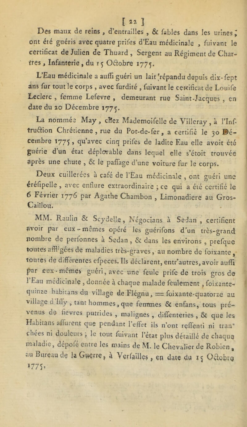 t a* î Des maux de reins , d’entrailles , & Tables dans les urines ; ont été guéris avec quatre prifes d’Eau médicinale , fuivant le certificat de Julien de Thuard , Sergent au Régiment de Char- ires , Infanterie, du r 5 Oétobre 1775. L’Eau médicinale a aufli guéri un lait'répandu depuis dix-fept ans fur tout le corps, avec furdité , fuivant le certificat de Louife Leclerc , femme Lefevre , demeurant rue Saint-Jacques , en date du 20 Décembre 1775. La nommée May, clîez Mademoifelle de Villeray, à l’Inf- îruéfion Chrétienne , rue du Pot-de-fer, a certifié le 30 ®é- cembre 1775 , quavec cinq prifes de ladite Eau elle avoit été guerie d un état déplorable dans lequel elle s’étoit trouvée apres une chute , & le pafîage d une voiture fur le corps. Deux cuillerées a café de 1 Eau médicinale , ont guéri une érefipelle , avec enflure extraordinaire ; ce qui a été certifié le 6 Février 1776 par Agathe Chambon , Limonadière au Gros- Caillou. MM. Raulin & ScydeUe, Négocians à Sedan , certifient avoir par eux-mêmes opéré les guérifons d’un très-grand nombre de perfonnes a Sedan, & dans les environs , prefque toutes affhgees de maladies tres-graves, au nombre de foixante , toutes de differentes cfpeces. Ils déclarent, entr’autres, avoir auffl par eux-memes guéri, avec une feule prife de trois gros de 1 Eau médicinale , donnée à chaque malade feulement, foixante- quinze habitans du village de Flégnu, = foixante-quatorze au village u IiTy , tant hommes, que femmes & enfans, tous pré- venus de fièvres putrides , malignes , diffenteties , & que les Habitans affurent que pendant 1 effet ils n’ont reflenti ni tran* chées ni douleurs ; le tout fuivant l’état plus détaillé de chaque maladie, depofe entre les mains de M. le Chevalier de Robien a au Bureau de la Guerre, à Verfailles , en date du 15 O$obrg '11 St