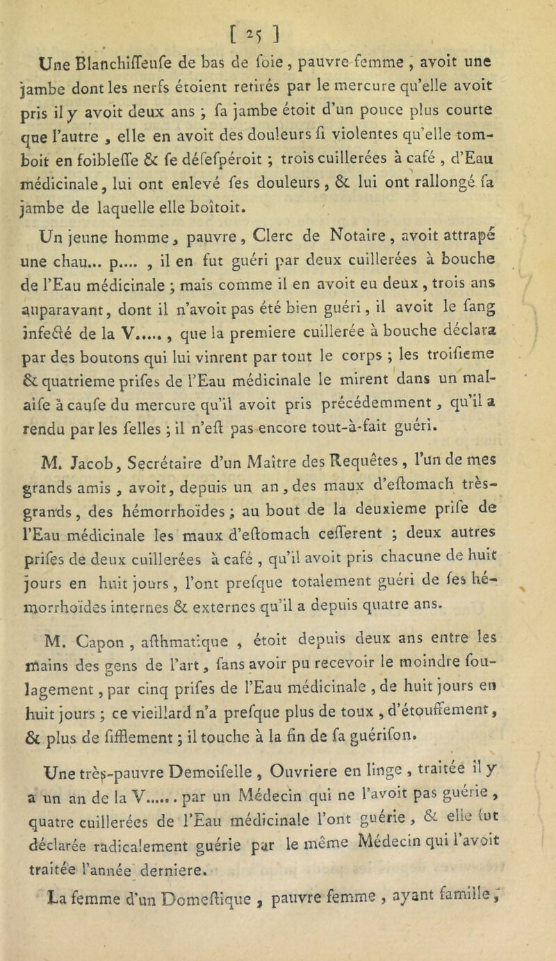 Une Blanchifleufe de bas de foie, pauvre femme , avoit une jambe dont les nerfs étoient retirés par le mercure qu’elle avoit pris il y avoit deux ans ; fa jambe étoit d’un pouce plus courte que l’autre , elle en avoit des douleurs fr violentes quelle tom- boit en foiblefie & fe défefpéroit ; trois cuillerées à café , d’Eau médicinale, lui ont enlevé fes douleurs , ÔC lui ont rallongé (a jambe de laquelle elle boîtoit. Un jeune homme, pauvre, Clerc de Notaire, avoit attrapé une chau... p.... , il en fut guéri par deux cuillerées à bouche de l’Eau médicinale ; mais comme il en avoit eu deux , trois ans auparavant, dont il n’avoit pas été bien guéri, il avoit le fang infeété de la V que la première cuillerée a bouche déclara par des boutons qui lui vinrent par tout le corps ; les troifieme & quatrième prifes de l’Eau médicinale le mirent dans un mal- aife à caufe du mercure qu’il avoit pris précédemment, qu il a rendu parles Celles ; il n’efl pas encore tout-à-fait guéri. M. Jacob, Secrétaire d’un Maître des Requêtes , 1 un de mes grands amis , avoit, depuis un an , des maux d’eflomach très- grarrds, des hémorrhoides ; au bout de la deuxieme prife de l’Eau médicinale les maux d’eftomach cefferent ; deux autres prifes de deux cuillerées à café , qu’il avoit pris chacune de huit jours en huit jours, l’ont prefque totalement guéri de fes hé- morrhoïdes internes & externes qu’il a depuis quatre ans. M. Capon , afthmaùque , étoit depuis deux ans entre les mains des gens de l’art, lans avoir pu recevoir le moindre fou- lagement, par cinq prifes de l’Eau médicinale , de huit jours eti huit jours ; ce vieillard n’a prefque plus de toux , d’etqufîement, & plus de fifflement ; il touche à la fin de fa guérifon. Une trè^-pauvre Demoifeile , Ouvrière en linge , traitée il y a un an de la V...... par un Médecin qui ne l’avoit pas guérie , quatre cuillerées de l’Eau médicinale l’ont guerie , & elle (ut déclarée radicalement guérie par le même Médecin qui 1 avoit traitée l’année derniere. La femme d’un Domeftique , pauvre femme , ayant famille,