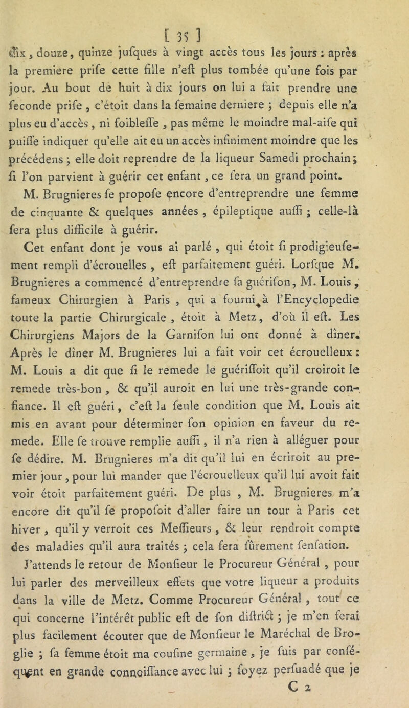 iîix, douze, quinze jufques à vingt accès tous les jours : après la première prife cette fille n’efi plus tombée qu’une fois par jour. Au bout de huit à dix jours on lui a fait prendre une fécondé prife , c’étoit dans la femaine derniere ; depuis elle n’a plus eu d’accès, ni foibleffe , pas même le moindre mal-aife qui puifle indiquer qu’elle ait eu un accès infiniment moindre que les précédens; elle doit reprendre de la liqueur Samedi prochain; fi l’on parvient à guérir cet enfant , ce fera un grand point. M. Brugnieres fe propofe encore d’entreprendre une femme de cinquante & quelques années, épileptique auffi ; celle-là fera plus difficile à guérir. Cet enfant dont je vous ai parlé , qui étoit fi prodigieufe- ment rempli d’écrouelles , efi parfaitement guéri. Lorfque M. Brugnieres a commencé d’entreprendre faguérifon, M. Louis, fameux Chirurgien à Paris , qui a fourni^à l’Encyclopedie toute la partie Chirurgicale , étoit à Metz, d’où il efi. Les Chirurgiens Majors de la Garnifon lui ont donné à dîner. Après le dîner M. Brugnieres lui a fait voir cet écrouelleux : M. Louis a dit que fi le remede le guériffoit qu’il croiroit le remede très-bon , & qu’il auroit en lui une très-grande con- fiance. Il efi guéri, c’eft la feule condition que M. Louis ait mis en avant pour déterminer fon opinion en faveur du re- mede. Elle fe trouve remplie auffi , il n’a rien à alléguer pour fe dédire. M. Brugnieres m’a dit qu’il lui en écriroit au pre- mier jour , pour lui mander que l’écrouelleux qu’il lui avoit fait voir étoit parfaitement guéri. De plus , M. Brugnieres m’a encore dit qu’il fe propofoit d’aller faire un tour à Paris cet hiver , qu’il y verroit ces Meffieurs, & leur rendroit compte des maladies qu’il aura traités ; cela fera finement fenfation. J’attends le retour de Monfieur le Procureur Général , pour lui parler des merveilleux effets que votre liqueur a produits dans la ville de Metz. Comme Procureur Général, tout ce • qui concerne l’intérêt public efi de fon difirict ; je m’en ferai plus facilement écouter que de Monfieur le Maréchal de Bro- glie ; fa femme étoit ma coufine germaine , je luis par confe- qq^nt en grande connoifiance avec lui ; foyez perluadé que je C a