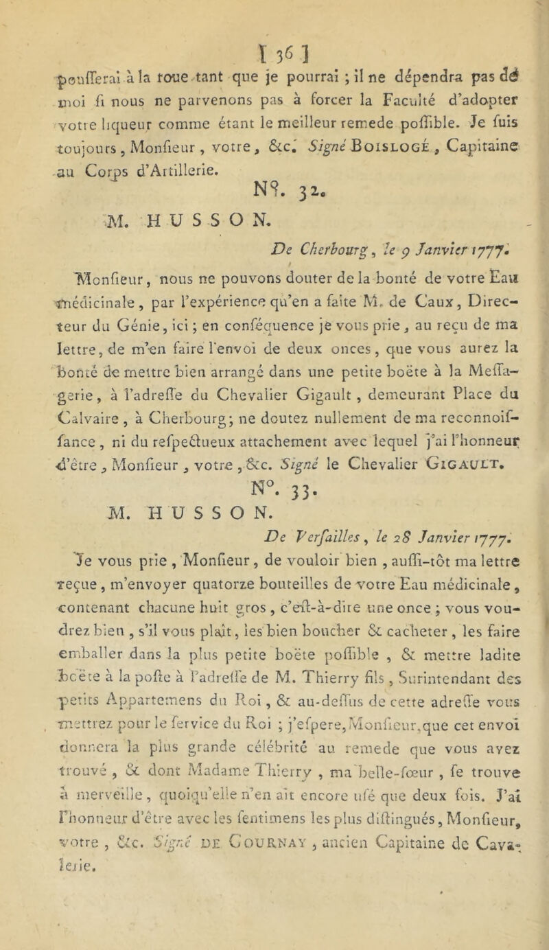 136 ] poufferai à la roue tant que je pourrai ; il ne dépendra pas dé moi fi nous ne parvenons pas à forcer la Faculté d’adopter votre liqueur comme étant le meilleur remede poffible. Je fuis toujours , Monfieur, votre, &c. Signé BoislogÉ , Capitaine au Corps d’Àrtillerie. N?. 32. M. H U S S O N. De Cherbourg, le g Janvier ly'J’J. t Monfieur, nous ne pouvons douter delà bonté de votre Eau médicinale , par l’expérience qu’en a faite M, de Caux, Direc- teur du Génie, ici ; en conféquence je vous prie, au reçu de ma lettre, de m’en faire l'envoi de deux onces, que vous aurez la bonté de mettre bien arrangé dans une petite boëte à la Meffa- gerie, à l’adreffe du Chevalier Gigault , demeurant Place du Calvaire , à Cherbourg; ne doutez nullement de ma reccnnoif- fance , ni du refpeétueux attachement avec lequel j’airhonneur •d’être, Monfieur 3 votre , &c. Signé le Chevalier GiGAUtT. N°. 33. M. H U S S O N. De Versailles , le 28 Janvier 1777. le vous prie , Monfieur, de vouloir bien , auiïi-tôt ma lettre reçue , m’envoyer quatorze bouteilles de votre Eau médicinale , contenant chacune huit gros , c’eff-à-dire une once ; vous vou- drez bien , s’il vous plant, les bien boucher & cacheter, les faire emballer dans la plus petite boëte pofiible , & mettre ladite bcëce à lapofte à Padrefle de M. Thierry fils, Surintendant des petits Appartemens du Roi, & au-deffus de cette adreffe vous mettrez pour le fervice du Roi ; j’efpere, Monfieur.que cet envoi donnera la plus grande célébrité au remede que vous ayez trouvé , & dont Madame Thierry , ma belîe-fœur, fe trouve à merveille, quoiqu’elle n’en ait encore ufé que deux fois. J’ai Fnonueur d’être avec les fentimens les plus diftingués, Monfieur, votre , &c. Signé de G ou RM a y , ancien Capitaine de Cava- lerie.