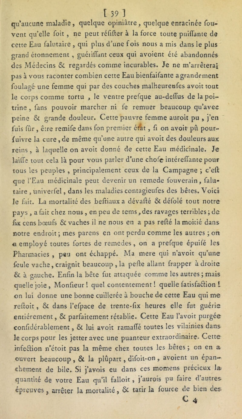 qu’aucune maladie, quelque opiniâtre, quelque enracinée fou- vent qu’elle foit , ne peut réfifter à la force toute puiflante de cette Eau falutaire , qui plus d’une fois nous a mis dans le plus grand étonnement , guéiiflant ceux qui avoient été abandonnés des Médecins &. regardés comme incurables. Je ne m’arrêterai pas à vous raconter combien cette Eau bienfaifante agrandement foulagé une femme qui par des couches malheureufes avoit tout le corps comme tortu , le ventre prefque au-deflus de la poi- trine , fans pouvoir marcher ni fe remuer beaucoup qu’avec peine &. grande douleur. Cette pauvre femme auroit pu , j’en luis fûr , être remife dans fon premier érat, fi on avoit pu pour- fuivre la cure, de même qu’une autre qui avoit des douleurs aux reins, à laquelle on avoit donné de cette Eau médicinale. Je laide tout cela là pour vous parler d’une chofe intéreflante pour tous les peuples , principalement ceux de la Campagne ; c’eft que l’Eau médicinale peut devenir un remede fouverain, falu- taire , univerfel, dans les maladies contagieufes des bêtes. Voici le fait. La mortalité des beftiaux a dévafté & défolé tout notre pays , a fait chez nous , en peu de tems, des ravages terribles ; de fut cens bœufs & vaches il ne nous en a pas refté la moitié dans notre endroit; mes parens en ont perdu comme les autres ; on « employé toutes fortes de remedes , on a prefque épuifé les Pharmacies , peu ont échappé. Ma mere qui n’avoit qu’une feule vache, craignit beaucoup , la pefie allant frapper adroite & à gauche. Enfin la bête fut attaquée comme les autres; mais quelle joie, Monfieur! quel contentement! quelle fatisfaéfion i on lui donne une bonne cuillerée à bouche de cette Eau qui me reftoit, & dans l’efpace de trente-fix heures elle fut guérie entièrement, & parfaitement rétablie. Cette Eau l’avoit purgée confidérablement, & lui avoit ramafle toutes les vilainies dans le corps pour les jetteravec une puanteur extraordinaire. Cette infeélion n’étoit pas la même chez toutes les bêtes ; on en a ouvert beaucoup , & la plûpart, difoit-on , avoient un épan- chement de bile. Si j’avois eu dans ces mornens précieux la quantité de votre Eau qu’il falloit , J aurois pu faire d autres épreuves, arrêter la mortalité, & tarir la fource de bien des C 4