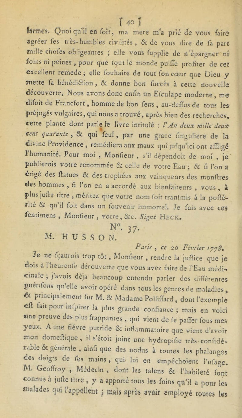 Safrties. Quoiqu’il en foit, ma mere m’a prié de vous faîrô agréer les très-humb'es civilités , & de vous dire de fa part mille chofes obligeantes ; elle vous fupplie de n épargner ni foins ni peines, pour que tout le monde puiffe profiter de ceî excellent remede ; elle fouhaite de tout fon cœur que Dieu y mette fa bénédiétion, & donne bon fuccès à cette nouvelle decouverte. Nous avons donc enfin un Efculape moderne, me difoit de Francfort, homme de bon feus, au-deflus de tous les préjugés vulgaires, qui nous a trouve, apres bien des recherches, cette plante dont parie le livre intitulé : l’An deux mille deux ceni. quarante , & qui feul , par une grâce finguliere de la divine Providence, remédiera aux maux qui jufqu’ici ont affligé 1 humanité. Pour moi , Monfieur , s’il dépendoit de moi , je pubüerois votre renommée & celle de votre Eau ; & fi l’on a érigé des ftatues & des trophées aux vainqueurs des monffres des hommes , fi l’on en a accordé aux bienfaiteurs , vous , à plus jufie titre , méritez que votre nom foit tranimis à la poffé- rité & qu il foit dans un fouvenir immortel. Je fuis avec ces fentimens * Monfieur , votre, &c. Signé Hecic. N°. 37. M. H U S S O N. Paris , ce 20 Février 1778, Je ne fçaurois trop tôt, Monfieur , rendre la juffice que je dois à l’heureufe découverte que vous avez faite de l’Eau médi- cinale , j avois déjà beaucoup entendu parler des différentes guenfons qu’elle avoir opéré dans tous les genres de maladies, & P”nciPalernent fur M. & Madame Polliffard , dont l’exemple eff fait pour infpirer la plus grande confiance ; mais en voici wne preuve des plus frappantes , qui vient de fe paffer fous mes yeux. Aune fievre putride & inflammatoire que vient d’avoir mon domeffique , il s’étoit joint une hydropifie très, confidé- rable & générale , ainfi que des nedus à toutes les phalanges des doigts de fes mains, qui- lui en empéchoient i’ufage. M. Geoflroy , Médecin , dont les talens & l’habileté font connus à jufle titre , y a apporté tous les foins qu’il a pour les malades qm l'appellent ; mais après avoir employé toutes les