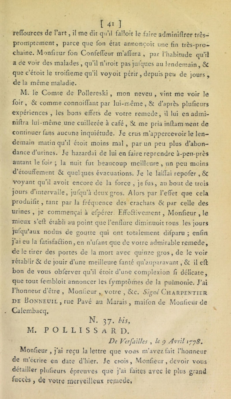 reffotirces de l’art, 11 me dit qu’il falïoit le faire adminiflrer très- promptement, parce que fon état annonçoit une fin très-pro- chaine. Moniteur fon Confefieur m’allura , par l’habitude qu’il a de votr des malades , qu’il n’iroit pas jufques au lendemain, 6c que c’étoit le troifieme qu’il voyoit périr , depuis peu de jours , de la même maladie. M. le C omte de Poilereski, mon neveu , vint me voir le foir, & comme connoiffant par lui-même, & d’après plufieurs expériences , les bons effets de votre remede, il lui en admi- niffra lui-même une cuilleree à café , St me pria inffam nent de continuer fans aucune inquiétude. Je crus m’appercevoir le len- demain matin qu’il étoit moins mal , par un peu plus d’abon- dance d’urines. Je hazardai de lui en faire reprendre à-peu-près autant le loir ; la nuit fut beaucoup meilleure , un peu moins d étouffement Sc quelques évacuations. Je le laiflai repofer , & voyant qu’il avoit encore de la force , je fus, au bout de trois jours d intervalle, jufqu’à deux gros. Alors par l’effet que cela prodaifit , tant par la fréquence des crachats & par celle des urines , je commençai à elpérer Effectivement, Monfieur , le mieux s eft établi au point que l’enflure dimintroit tous les jours jusqu'aux nodtis de goutte qui ont totalement cîifparu ; enfin j ai eu la fatisfaéfion, en n’ufant que de votre admirable remede, de le tirer des portes de la mort avec quinze gros, de le voir rétablir & de jouir d’une meilleure fanté qu’auparavant, & il eft bon de vous obferver qu’il étoit d’une complexion fi délicate, que tout fembloit annoncer les fymptômes de la ptilmonie. J’ai 1 honneur d etre , Moniteur , votre , &c. Signé Charpentier de Bonneuil , rue Pavé au Marais, maifon de Monfieur de Calembacq. N. 37. bis, M. P O L L I S S a R D. De Verfailles , le 9 Avril tjy8. Monfieur, j’ai reçu la lettre que vous m’avez lait l’honneur de m écrire en date d’hier. Je cr-ois, Monfieur, devoir vous détailler plufieurs épreuves que j’ai faites avec ie plus grand fuccès, de votre merveilleux remede»