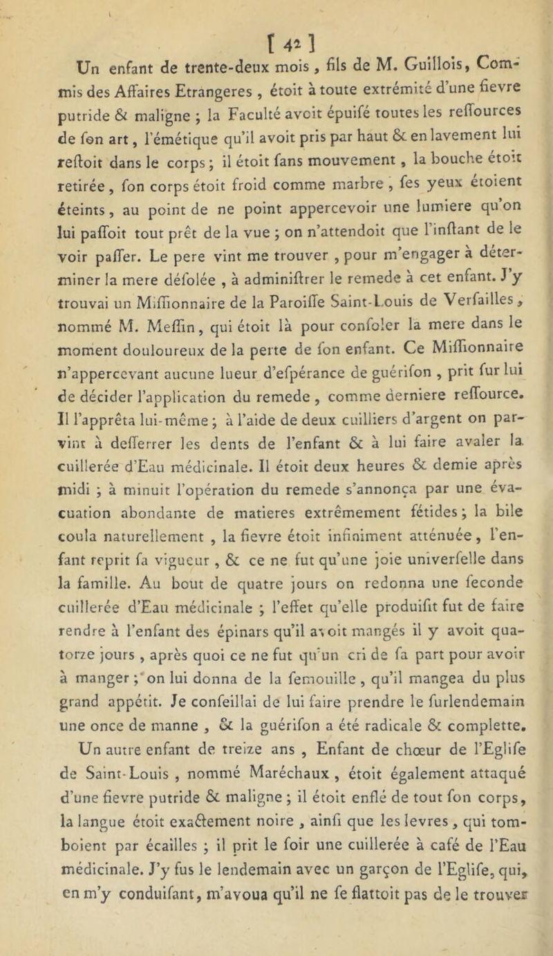 [ . t 4* 3 Un enfant de trente-deux mois, fils de M. Guilloîs, Com- mis des Affaires Etrangères, étoit à toute extrémité d une fievre putride Si maligne ; la Faculté avcit epuifé toutes les refiources de fon art, l’émétique qu’il avoit pris par haut & en lavement lui reftoit dans le corps ; il étoit fans mouvement, la bouche etott retirée, fon corps étoit froid comme marbre , fes yeux etoient éteints, au point de ne point appercevoir une lumière qu on lui paffoit tout prêt de la vue ; on n’attendoit que 1 infiant de le voir paffer. Le pere vint me trouver , pour m’engager a déter- miner la mere défolée , à adminiftrer le remede a cet enfant. J y trouvai un Millionnaire de la ParoilTe Saint-Louis de Verfailles, nommé M. Mefiin, qui étoit là pour confoler la mere dans le moment douloureux de la perte de fon enfant. Ce Miffionnaire n’appercevant aucune lueur d’efpérance de guérifon , prit fur lui de décider l’application du remede , comme derniere reffource. Il l’apprêta lui-même ; à l’aide de deux cuilliers d’argent on par- vint à defferrer les dents de l’enfant & à lui faire avaler la. cuillerée d’Eau médicinale. Il étoit deux heures & demie après midi ; à minuit l’opération du remede s’annonça par une éva- cuation abondante de matières extrêmement fétides ; la bile coula naturellement , la fievre étoit infiniment atténuée, l’en- fant reprit fa vigueur, & ce ne fut qu’une joie umverfelle dans la famille. Au bout de quatre jours on redonna une fécondé cuillerée d’Eau médicinale ; l’effet qu’elle produifit fut de faire rendre à l’enfant des épinars qu’il at oit mangés il y avoit qua- torze jours , après quoi ce ne fut qu’un cri de fa part pour avoir à manger ; on lui donna de la femouille , qu’il mangea du plus grand appétit. Je confeillai de lui faire prendre le furlendemain une once de manne , & la guérifon a été radicale & complette. Un autre enfant de treize ans , Enfant de choeur de l’Eglife de Saint-Louis , nommé Maréchaux, étoit également attaqué d’une fievre putride & maligne ; il étoit enflé de tout fon corps, la langue étoit exa&ement noire , ainfi que les levres, qui tom- boient par écailles ; il prit le foir une cuillerée à café de l’Eau médicinale. J’y fus le lendemain avec un garçon de l’Eglife, qui, en m’y conduifant, m’avoua qu’il ne fe flattoit pas de le trouver