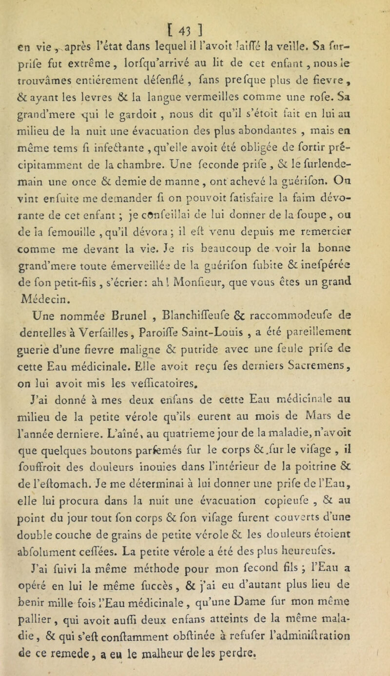 en vie, après l’état dans lequel il l’avoît laiiïé la veille. Sa fur- prife fut extrême, lorfqu’arrivé au lit de cet enfant , nous le trouvâmes entièrement défenflé , fans prefque plus de fievre, & ayant les levres & la langue vermeilles comme une rofe. Sa grand’mere qui le gardoit , nous dit qu’il s’étoit tait en lui au milieu de la nuit une évacuation des plus abondantes , mais en même tems fi infeéfantc , qu’elle avoit été obligée de fortir pré- cipitamment de la chambre. Une fécondé prife , & le furlende- main une once & demie de manne , ont achevé la guérifon. Ou vint enfuite me demander fi on pouvoit fatisfaire la faim dévo- rante de cet enfant ; je cOnfeillai de lui donner de la foupe , ou de ia femouille , qu’il dévora; il eft venu depuis me remercier comme me devant la vie. Je ris beaucoup de voir la bonne grand’mere toute émerveillée de la guérifon fubite & inefpérée de fon petit-fiis , s’écrier: ah! Monfieur, que vous êtes un grand Alédecin. Une nommée Brunei , Blanchifleufe & raccommodeufe de dentelles à Verfailles, Paroiffe Saint-Louis , a été pareillement guerie d’une fievre maligne & putride avec une feule prife de cette Eau médicinale. Elle avoit reçu fes derniers Sacremens, on lui avoit mis les veflicatoires. J’ai donné à mes deux enfans de cette Eau médicinale au milieu de la petite vérole qu’ils eurent au mois de Mars de l'année derniere. L’aîné, au quatrième jour de la maladie, n’avoit que quelques boutons parfemés fur le corps & .fur le vifage , il fouffroit des douleurs inouies dans l’intérieur de la poitrine & de l’eftomach. Je me déterminai à lui donner une prife de l’Eau, elle lui procura dans la nuit une évacuation copieufe , & au point du jour tout fon corps & fon vifage furent couverts d’une double couche de grains de petite vcrole & les douleurs étoient abfolument ceffées. La petite vérole a été des plus heureufes. J’ai fuivi la même méthode pour mon fécond fils ; l’Eau a opéré en lui le même fuccès, & j’ai eu d’autant plus lieu de bénir mille fois l’Eau médicinale , qu’une Dame fur mon même pallier, qui avoit aufiï deux enfans atteints de la même mala- die, & qui s’eft conftamment obftinée à refufer l’adminiflration de ce remede, a eu le malheur de les perdre.