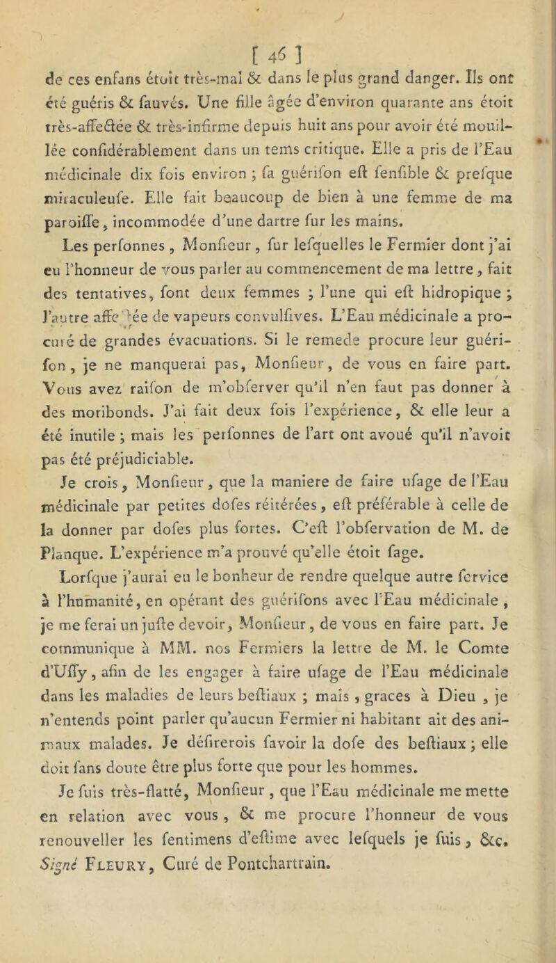 L 4» J de ces enfuns étoit très-mal & dans le plus grand danger. Ils ont été guéris & fauvés. Une fille âgée d’environ quarante ans étoit très-affeélée & très-infirme depuis huit ans pour avoir été mouil- lée confidérablement dans un tems critique. Elle a pris de l’Eau médicinale dix fois environ ; fa guérilon efi: fenfible & prefque miraculeufe. Elle fait beaucoup de bien à une femme de ma paroifle, incommodée d’une dartre fur les mains. Les perfonnes, Monfieur, fur lefquelles le Fermier dont j’ai eu l’honneur de vous pai 1er au commencement de ma lettre, fait des tentatives, font deux femmes ; l’une qui efi: hidropique ; l’autre affe ^ée de vapeurs ccnvulfives. L’Eau médicinale a pro- curé de grandes évacuations. Si le remede procure leur guéri- fon , je ne manquerai pas, Monfieur, de vous en faire part. Vous avez raifon de m’obferver qu’il n’en faut pas donner à des moribonds. J’ai fait deux fois l’expérience, & elle leur a été inutile ; mais les perfonnes de l’art ont avoué qu’il n’avoic pas été préjudiciable. Je crois, Monfieur, que la maniéré de faire ufage de l’Eau médicinale par petites dofes réitérées, efi préférable à celle de la donner par dofes plus fortes. C’efl l’obfervation de M. de Planque. L’expérience m’a prouvé qu’elle étoit fage. Lorfque j’aurai eu le bonheur de rendre quelque autre fervice à l’humanité, en opérant des gtiérifons avec l’Eau médicinale, je me ferai un jufie devoir, Monfieur, de vous en faire part. Je communique à MM. nos Fermiers la lettre de M. le Comte d’Uïïy,afin de les engager à faire ufage de l’Eau médicinale dans les maladies de leurs befiiaux ; mais , grâces à Dieu , je n’entends point parler qu’aucun Fermier ni habitant ait des ani- maux malades. Je défirerois favoir la dofe des befiiaux ; elle doit fans doute être plus forte que pour les hommes. Je fuis très-flatté, Monfieur , que l’Eau médicinale me mette en relation avec vous, & me procure l’honneur de vous renouveller les fentimens d’efiime avec lefquels je fuis, &c. Signé Fleury, Curé de Pontchartrain.