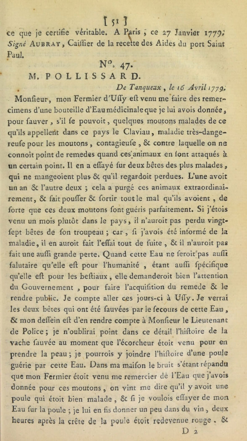 t 5* 1 ce que je certifie véritable. A Paris , ce 27 Janvier 177?» Signé Aübray, Cailïier de la recette des Aides du port Saint Paul. N°. 47- M. POLLISSARD. De Tanqueux , le 16 Avril 1779. Monfieur, mon Fermier d’Uffy eft venu me faire des remer- cimens d’une bouteille d’Eau médicinale que je lui avois donnée , pour fauver, s’il fe pouvoit, quelques moutons malades de ce qu’ils appellent dans ce pays le Claviau, maladie très-dange- reufe pour les moutons, contagieufe , & contre laquelle on ne connoît point de remedes quand ces'animaux en font attaqués à un certain point. Il en a effayé fur deux bêtes des plus malades * qui ne mangeoient plus & qu’il regardoit perdues. L’une avoit un an & l’autre deux ; cela a purgé ces animaux extraordinai- rement, & fait pouffer & fortir tout le mal qu’ils avoient , de forte que ces deux moutons font guéris parfaitement. Si j’étois venu un mois plutôt dans le pays, il n’auroit pas perdu vingt- fept bêtes de fon troupeau ; car , fi j’avois été informé de la maladie, il en auroit fait l’effai tout de fuite , & il n’auroit pas fait une aufîi grande perte. Quand cette Eau ne feroit pas auffi falutaire qu’elle eft pour l’humamté , étant auffi fpécifique qu’elle eft pour les beftiaux , elle demanderoit bien l’attention du Gouvernement , pour faire l’acquifition du remede & le rendre public. Je compte aller ces jours-ci à Uffy. Je verrai les deux bêtes qui ont été fauvées par le fecours de cette Eau , & mon deffein eft d’en rendre compte à Monfieur le Lieutenant de Police ; je n’oublirai point dans ce détail l’hiftoire de la vache fauvée au moment que l’écorcheur étoit venu pour en prendre la peau ; je pourrois y joindre l’hiftoire d’une poule guérie par cette Eau. Dans ma maifon le bruit s’étant répandu que mon Fermier étoit venu me remercier dè l’Eau que j’avois donnée pour ces moutons, on vint me dire qu’il y avoit une poule qui étoit bien malade , & fi je voulois effayer de mon Eau fur la poule ; je lui en fis donner un peu dans du vin , deux heures après la crête de la poule étoit redevenue rouge . & D 2