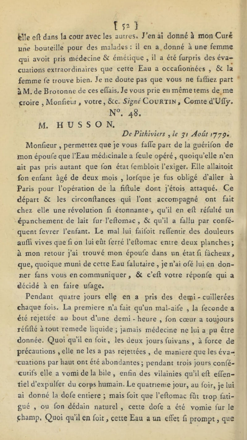 T r-1 felle eft dans la cour avec les autres. J'en ai donné à mon Curé une bouteille pour des malades : il en a donné à une femme qui avoit pris médecine & émétique , il a été furpris des éva- cuations extraordinaires que cette Eau a occafionnées , & la femme le trouve bien. Je ne doute pas que vous ne fafïiez part à M. de Brotonne de ces efTais. Je vous prie en même tems de me croire , Monfieur, votre, &c. Signé Courtin , Comte d’Uffy. N°. 48. M. H U S S O N. De Pithiviers , le 31 Août 177p. Monfieur , permettez que je vous faffe part de la guérifon de mon époufe que l’Eau médicinale a feule opéré, quoiqu’elle n’en ait pas pris autant que Ion état fembloit l’exiger. Elle allaitoit fon enfant âgé de deux mois , lorfque je fus obligé d’aller à Paris pour l’opération de la fiftule dont j’étois attaqué. Ce départ & les circonftances qui l’ont accompagné ont fait chez elle une révolution fi étonnante , qu’il en eft réfulté un épanchement de lait fur l’eftomac , & qu’il a fallu par confé- quent fevrer l’enfant. Le mal lui failoit rtffentir des douleurs aulïl vives que fi on lui eût ferré l’eftomac entre deux planches; à mon retour j’ai trouvé mon époufe dans un état fi fâcheux, que, quoique muni de cette Eau falutaire , je n’ai ofé lui en don- ner fans vous en communiquer, & c’eft votre réponfe qui a décidé à en faire ufage. Pendant quatre jours elle en a pris des demi - cuillerées chaque fois. La première n’a fait qu’un mal-aife , la fécondé a été rejettee au bout d’une demi - heure , fon cœur a toujours réfifté atout remede liquide ; jamais médecine ne lui a pu être donnée. Quoi qu’il en foit, les deux jours fuivans , à force de précautions, elle ne les a pas rejettées , de maniéré que les éva- cuations par haut ont été abondantes ; pendant trois jours confé- curifs elle a vomi de la bile , enfin des vilainies qu’il eft effen- tiel d’expuller du corps humain. Le quatrième jour, au loir, je lui ai donné la dofe entière ; mais foit que l’eftomac fût trop fati- gué , ou fon dédain naturel , cette dofe a été vomie fur le champ. Quoi qu’il en foit, cette Eau a un effet fi prompt, que