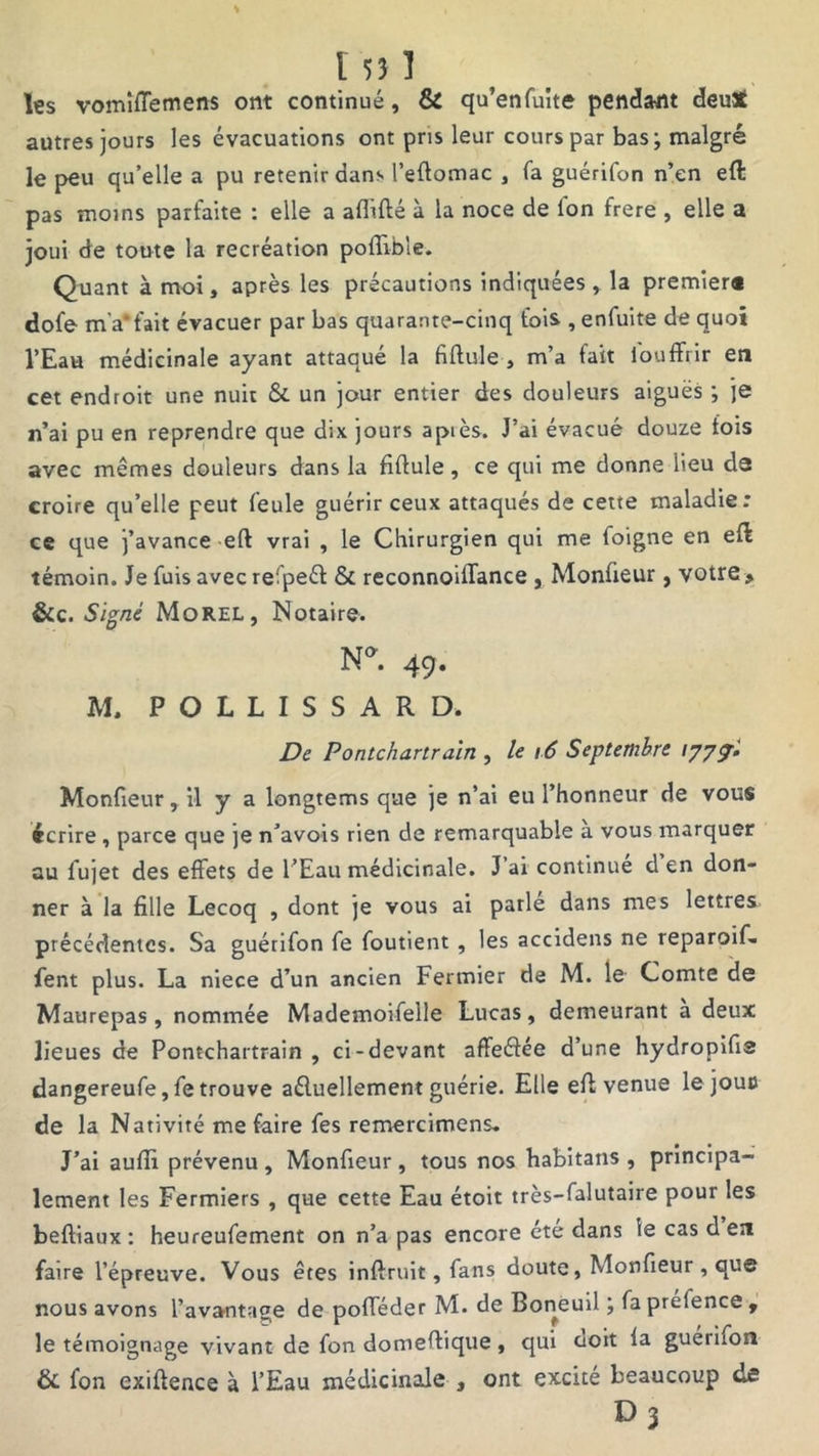 les vomîffemens ont continué, & qu’enfuite pendant deutf autres jours les évacuations ont pris leur cours par bas; malgré le peu qu’elle a pu retenir dans l’eftomac , fa guérifon n’en eft pas moins parfaite : elle a affilié à la noce de Ion frere , elle a joui de toute la recréation poffible. Quant à moi, après les précautions indiquées, la premier* dofe m'a*fait évacuer par bas quarante-cinq fois , enfuite de quoi l’Eau médicinale ayant attaqué la fiftule , m’a fait iouffrir en cet endroit une nuit & un jour entier des douleurs aiguës ; je n’ai pu en reprendre que dix jours apiès. J’ai évacué douze fois avec mêmes douleurs dans la fiftule, ce qui me donne lieu de croire qu’elle peut feule guérir ceux attaqués de cette maladie: ce que j’avance eft vrai , le Chirurgien qui me foigne en eft témoin. Je fuis avec refpeét & reconnoiffance , Monfieur, votre , &c. Signé Morel, Notaire. N*. 49. M. POLLISSARD* De Pontchartraïn , le 16 Septembre /777J Monfieur, il y a longtems que je n’ai eu l’honneur de vous écrire , parce que je n’avois rien de remarquable a vous marquer au fujet des effets de l’Eau médicinale. J ai continue d en don- ner à la fille Lecoq , dont je vous ai parlé dans mes lettres précédentes. Sa guérifon fe foutient , les accidens ne reparoif. fent plus. La niece d’un ancien Fermier de M. le Comte de Maurepas, nommée Mademoifelle Lucas, demeurant a deux lieues de Pontchartrain , ci-devant affeélée d’une hydropifis dangereufe,fetrouve aéluellement guérie. Elle eft venue le joue de la Nativité me faire fes remercimens. J’ai auffi prévenu , Monfieur , tous nos habitans , principa- lement les Fermiers , que cette Eau étoit très-falutaire pour les beftiaux : heureufement on n’a pas encore ete dans ie cas d en faire l’épreuve. Vous êtes inft-ruit, fans doute, Monfieur , que nous avons l’avantage de pofféder M. de Boneuil ; fa prélence , le témoignage vivant de fon domeftique , qui ooit la guériion & fon exiftence à l’Eau médicinale , ont excité beaucoup de D3