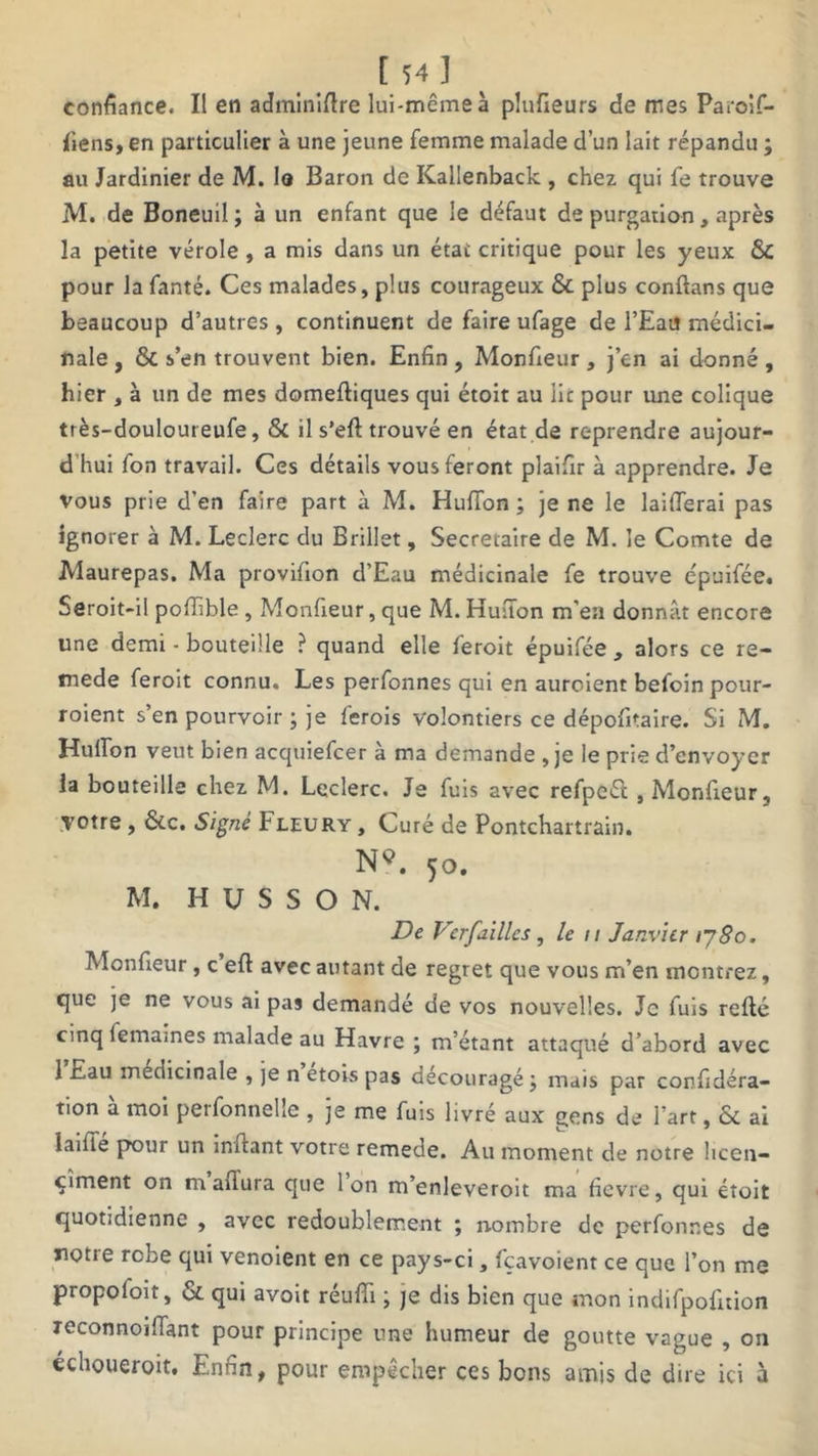 [ 54„] confiance. Il en adminîftre lui-même à plufieurs de mes Paroif- fiens, en particulier à une jeune femme malade d’un lait répandu ; au Jardinier de M. la Baron de Kallenback , chez qui fe trouve M. de Boneuil; à un enfant que le défaut de purgation, après la petite vérole , a mis dans un état critique pour les yeux &C pour la fanté. Ces malades, plus courageux & plus conftans que beaucoup d’autres, continuent de faire ufage de l’Eau médici- nale , & s’en trouvent bien. Enfin , Monfieur , j’en ai donné , hier , à un de mes domeftiques qui étoit au lit pour une colique très-douloureufe, & il s’eft trouvé en état de reprendre aujour- d hui fon travail. Ces détails vous feront plaifir à apprendre. Je vous prie d’en faire part à M. Huffon ; je ne le laifTerai pas ignorer à M. Leclerc du Brillet, Secrétaire de M. le Comte de Maurepas. Ma provifion d’Eau médicinale fe trouve épuifée. Seroit-il poffible, Monfieur, que M.Huiïon m'en donnât encore une demi - bouteille ? quand elle feroit épuifée , alors ce re- tnede feroit connu. Les perfonnes qui en auroient befoin pour- roient s’en pourvoir ; je ferois volontiers ce dépofitaire. Si M. Huffon veut bien acquiefcer à ma demande , je le prie d’envoyer la bouteille chez M. Leclerc. Je fuis avec refpeél, Monfieur , votre , &c. Signé Fleury , Curé de Pontchartrain. N*. 50. M. H U S S O N. De VcrJ,ailles , le 11 Janvier i~j8o. Monfieur, c eff avec autant de regret que vous m’en montrez, que je ne vous ai pas demandé de vos nouvelles. Je fuis refté cinq femaines malade au Havre; m’étant attaqué d’abord avec 1 Eau médicinale , je n etois pas découragé ; mais par confidéra- ti°n à moi perfonnelie , je me fuis livré aux gens de l’art, & ai laiffé pour un inffant votre remede. Au montent de notre licen- çîment on maflura que Ion m’enleveroit ma fievre, qui étoit quotidienne , avec redoublement ; nombre de perfonnes de notre robe qui venoient en ce pays-ci, fçavoient ce que l’on me propoloit, & qui avoit réuffi ; je dis bien que mon indifpofition reconnoiffant pour principe une humeur de goutte vague , on echoueroit. Enfin, pour empêcher ces bons amis de dire ici à