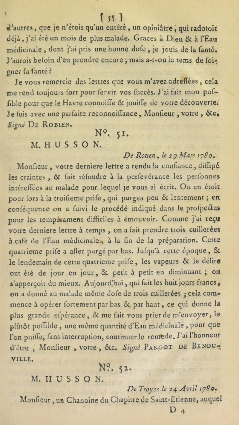 d’autres, que je n’étois qu’un entêté, un opiniâtre, qui radotoit déjà, j’ai été un mois de plus malade. Grâces à Dieu & à l’Eau médicinale , dont j’ai pris une bonne dofe , je jouis de la fanté. J’aurois befoin d’en prendre encore ; mais a-t-on le tems de foi- gner fa fanté ? Je vous remercie des lettres que vous m’avez adreflees, cela me rend toujours fort pour fervir vos fuccès. J’ai fait mon pof- fible pour que le Havre connoifie & jouifle de votre découverte. Je fuis avec une parfaite reconnoiiïance, Monfieur, votre , Signé De Robien. N°. 51. M. H U S S O N. De Rouen, le 29 Mars 1780. Monfieur, votre derniere lettre a rendu la confiance, difiipé les craintes , & fait réfoudre à la perfevérance les perfonnes intéreflees au malade pour lequel je vous ai écrit. On en étoit pour lors à la troifieme prife, qui purgea peu & lentement ; en conféquence on a fuivi le procédé indiqué dans le profpeélus pour les tempéramens difficiles à émouvoir. Comme j’ai reçu votre derniere lettre à temps , ona fait prendre trois cuillerées à café de l’Eau médicinale , à la fin de la préparation. Cette quatrième prife a allez purgé par bas. Jufqu’à cette époque, &C le lendemain de cette quatrième prife , les vapeurs & le délire ont été de jour en jour, & petit à petit en diminuant ; on s’apperçoit du mieux. Aujourd'hui, qui fait les huit jours francs , on a donné au malade même dofe de trois cuillerées ; cela com- mence à opérer fortement par bas &. par haut, ce qui donne la plus grande efpérance , &. me fait vous prier de m’envoyer, le plutôt poffible , une même quantité d’Eau médicinale , pour que l’on puiffe, fans interruption, continuer le remède. J’ai 1 honneur d’être , Monfieur , votre , &c. Signé Pangot de Benou- ville. N?. 52. M. H U S S O N. De Troyes le 24 Avril iy8Q* Monfieur, un Chanoine du Chapitre de Saint-Etienne, auquel D 4