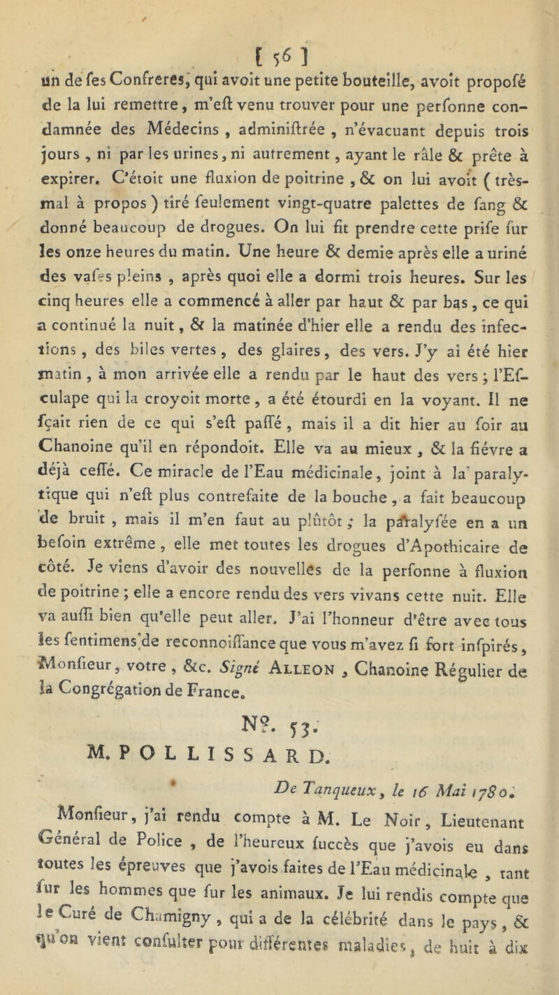 [5^1 un de Tes Confrères, qui avoit une petite bouteille, avoît propofé de la lui remettre, m’efl: venu trouver pour une perfonne con- damnée des Médecins , adminiftrée , n’évacuant depuis trois jours , ni par les urines, ni autrement, ayant le râle & prête à expirer. C’étoit une fluxion de poitrine , & on lui avoit (très- mal à propos) tiré feulement vingt-quatre palettes de fang & donné beaucoup de drogues. On lui fit prendre cette prife fur les onze heures du matin. Une heure & demie après elle a uriné des vaf-s pleins , après quoi elle a dormi trois heures. Sur les cinq heures elle a commencé à aller par haut & par bas, ce qui a continué la nuit, & la matinée d’hier elle a rendu des infec- tions, des biles vertes, des glaires, des vers. J’y ai été hier matin , à mon arrivée elle a rendu par le haut des vers ; l’Ef- culape qui la croyoit morte, a été étourdi en la voyant. Il ne fçait rien de ce qui s’eft pafle , mais il a dit hier au foir au Chanoine qu’il en répondoit. Elle va au mieux , & la fièvre a déjà ceffé. Ce miracle de l’Eau médicinale, joint à la paraly- tique qui n’efl: plus contrefaite de la bouche , a fait beaucoup de bruit , mais il m’en faut au plutôt ; la pâValyfée en a un befoin extrême, elle met toutes les drogues d’Apothicaire de côté. Je viens d’avoir des nouvelles de la perfonne à fluxion de poitrine ; elle a encore rendu des vers vivans cette nuit. Elle va aufli bien qu’elle peut aller. J’ai l’honneur d’être avec tous les fentimens de reconnoifiance que vous m’avez fi fort infpirés, ïMonfieur, votre , &c. Signé Alleon , Chanoine Régulier de la Congrégation de France. N?. M. P O L L I S S A R D. De Tanqueux, le 16 Mai 1780. Monfieur, j’ai rendu compte à M. Le Noir, Lieutenant Général de Police , de l’heureux fuccès que j’avois eu dans toutes les épreuves que j’avois faites de l’Eau médicinale , tant iur les hommes que fur les animaux. Je lui rendis compte que 1 e Curé de Chamigny , qui a de la célébrité dans le pays, & «jison vient confulter pour différentes maladies, de huit à dix