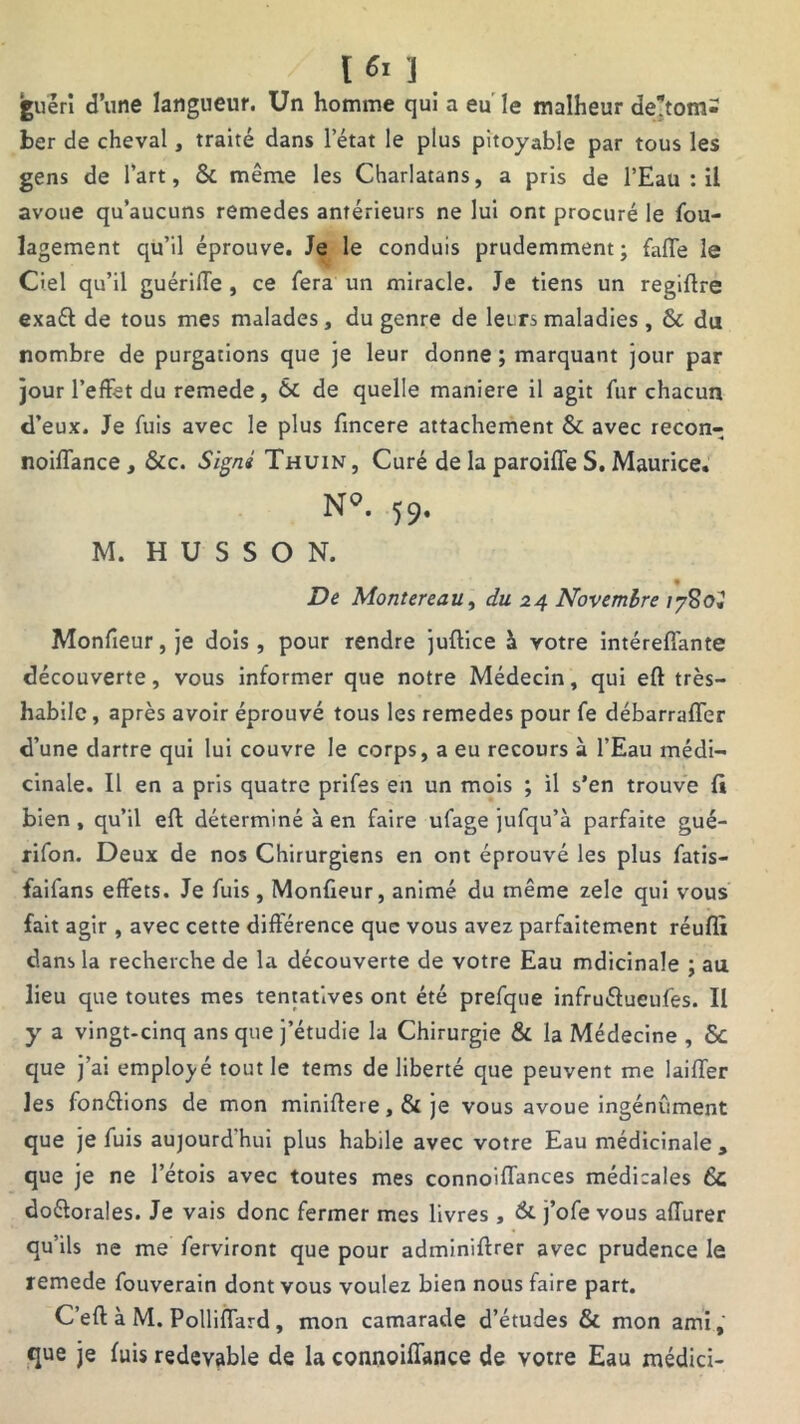 [6i ] guéri d’une langueur. Un homme qui a eu le malheur derom- ber de cheval, traité dans l’état le plus pitoyable par tous les gens de l’art, 8c même les Charlatans, a pris de l’Eau : il avoue qu’aucuns remedes antérieurs ne lui ont procuré le fou- lagement qu’il éprouve. Je le conduis prudemment; faite le Ciel qu’il guérilTe , ce fera un miracle. Je tiens un regiftre exaél de tous mes malades, du genre de leurs maladies , & du nombre de purgations que je leur donne ; marquant jour par jour l’effet du remede, 6c de quelle maniéré il agit fur chacun d’eux. Je fuis avec le plus fincere attachement 6c avec recon- noiffance , 6cc. Signé Thuin , Curé de la paroiffe S. Maurice. N°. 59. M. H U S S O N. De Montereau, du 24 Novembre /7S0J Monfieur, je dois, pour rendre juftice \ votre intéreffante découverte, vous informer que notre Médecin, qui eft très- habile , après avoir éprouvé tous les remedes pour fe débarraffer d’une dartre qui lui couvre le corps, a eu recours à l’Eau médi- cinale. Il en a pris quatre prifes en un mois ; il s’en trouve fi bien , qu’il eft déterminé à en faire ufage jufqu’à parfaite gué- rifon. Deux de nos Chirurgiens en ont éprouvé les plus fatis- faifans effets. Je fuis, Monfieur, animé du même zele qui vous fait agir , avec cette différence que vous avez parfaitement réuflî dans la recherche de la découverte de votre Eau mdicinale ; au lieu que toutes mes tentatives ont été prefque infru&ueufes. Il y a vingt-cinq ans que j’étudie la Chirurgie 8c la Médecine , & que j’ai employé tout le tems de liberté que peuvent me laiffer les fonélions de mon miniftere, 6c je vous avoue ingénument que je fuis aujourdhui plus habile avec votre Eau médicinale, que je ne l’étois avec toutes mes connoiffances médicales 6c do&orales. Je vais donc fermer mes livres, 6c j’ofe vous affurer qu’ils ne me ferviront que pour adminiftrer avec prudence le remede fouverain dont vous voulez bien nous faire part. C’eft à M. Polliffard, mon camarade d’études 6c mon ami, que je fuis redevable de la connoifiance de votre Eau médici-