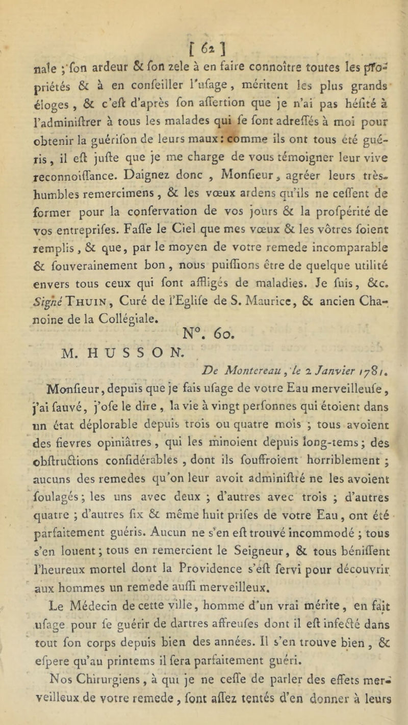 [ 6% ] nale ;'fon ardeur & Ton zele à en faire connoître toutes les pfo- priétés & à en confeiiler l'ufage, méritent les plus grands éloges , & c’eft d’après fon afiertion que je n’ai pas héfité à l’adminiftrer à tous les malades qui fe fontadrelïès à moi pour obtenir la guérilon de leurs maux: comme ils ont tous été gué- ris , il eft jufte que je me charge de vous témoigner leur vive reconnoiflance. Daignez donc , Monfteur, agréer leurs très- humbles remercimens , & les vœux ardens qu’ils ne cefient de former pour la confervation de vos jours & la profpérité de vos entreprifes. Faffe le Ciel que mes vœux & les vôtres foient remplis, & que, par le moyen de votre remede incomparable & fouverainement bon , nous publions être de quelque utilité envers tous ceux qui font affligés de maladies. Je fuis, &c. Signé Thuin, Curé de i’Eglife de S. Maurice, & ancien Cha- noine de la Collégiale. N°. 6 o. M. H U S S O N. De Montereau Le 2 Janvier lySi. Monfieur, depuis que je fais ufage de votre Eau merveilleufe, j’ai fauvé, j’ofe le dire , la vie à vingt perfonnes qui étoient dans un état déplorable depuis trois ou quatre mois ; tous avoient des fievres opiniâtres, qui les minoient depuis îong-tems; des cbftruélions confidérables , dont ils fouffroient horriblement ; aucuns des remedes qu’on leur avoit adminiftré ne les avoient foulagés; les uns avec deux ; d’autres avec trois ; d’autres quatre ; d’autres fix & même huit prifes de votre Eau, ont été parfaitement guéris. Aucun ne s’en eft trouvé incommodé ; tous s’en louent; tous en remercient le Seigneur, & tous béniffent l’heureux mortel dont la Providence s’eft fervi pour découvrir aux hommes un remede aufti merveilleux. Le Médecin de cette ville, homme d’un vrai mérite, en fait ufage pour le guérir de dartres affreufes dont il eft infeéié dans tout fon corps depuis bien des années. 11 s’en trouve bien , & efpere qu’au printems il fera parfaitement guéri. Nos Chirurgiens, à qui je ne celle de parler des effets mer- veilleux de votre remede, font allez tentés d’en donner à leurs