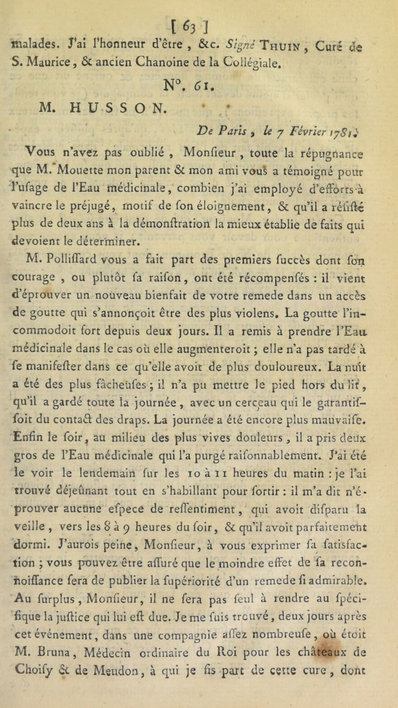 163 ] malades. J’ai l’honneur d’être , &c. Signé Tiiuin , Curé d« S. Maurice, &. ancien Chanoine de la Collégiale. N°. 61. M. H U S S O N. ’ * De Paris , le y Février 17S1Ï Vous n’avez pas oublié , Monfieur , toute la répugnance que M. Mouette mon parent & mon ami vous a témoigné pour l’ufage de l’Eau médicinale, combien j’ai employé d’efforts-à vaincre le préjugé, motif de fon éloignement, & qu’il a réfrfté plus de deux ans à la démonftration la mieux établie de faits qui dévoient le déterminer. M. Polliffard vous a fait part des premiers fuccès dont fon courage , ou plutôt fa raifon, ont été récompenfés : il vient d’éprouver un nouveau bienfait de votre remede dans un accès de goutte qui s’annonçoit être des plus violens. La goutte l’in- commodoit fort depuis deux jours. Il a remis à prendre l’Eau, médicinale dans le cas où elle augmenteroit ; elle n’a pas tardé à fe manifefter dans ce qu’elle avoit de plus douloureux. La nuit a été des plus fâcheüfes ; il n’a pu mettre le pied hors du lit, qu’il a gardé toute la journée , avec un cerceau qui le garantif- foit du contaél des draps. La journée a été encore plus mauvaife. Enfin le foir, au milieu des plus vives douleurs, il a pris deux gros de l’Eau médicinale qui l’a purgé raifonnablement. J’ai été le voir le lendemain fur les 10 à 11 heures du matin : je l’ai trouvé déjeûnant tout en s’habillant pour fortir : il m’a dit n’é- prouver auctine efpece de reffentiment, qui avoit difparu la veille, vers les 8 à 9 heures dufoir, & qu’il avoit parfaitement dormi. J’aurois peine, Monfieur, à vous exprimer fa fatisfac- tion ; vous pouvez être affuré que le moindre effet de 1a recon- noiffance fera de publier la fupériorité d’un remede fi admirable. Au furplus , Monfieur, il ne fera pas feul à rendre au fpéci- fique la juffice qui lui eft due. Je me fuis trcuvé, deux jours après cet événement, dans une compagnie aiTez nombreufe, où étoit M. Bruna, Médecin ordinaire du Roi pour les châteaux de Choify & de Meudon, à qui je fis paît de cette cure, dont