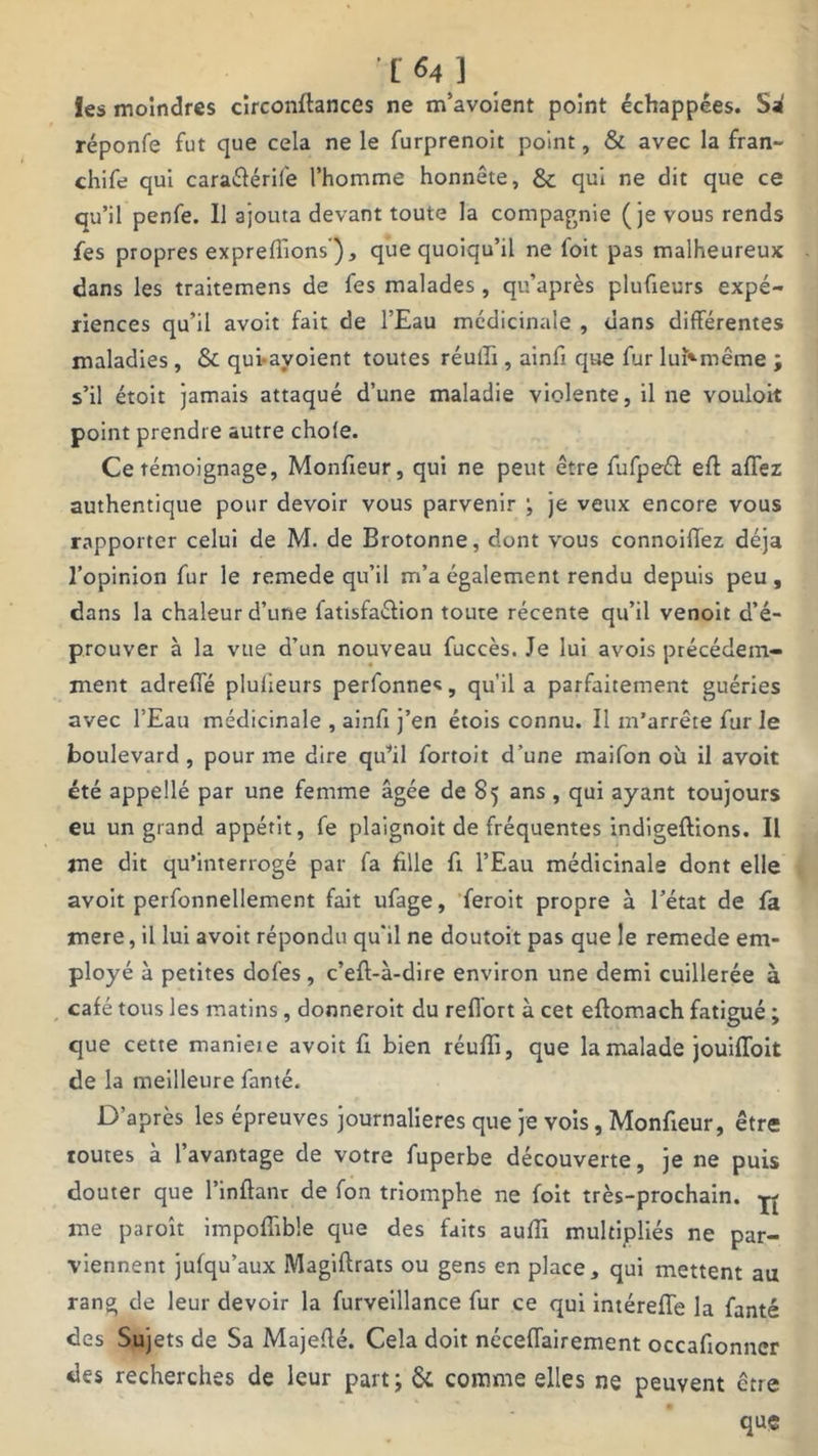 fes moindres circonflances ne m’avoient point échappées. Sa réponfe fut que cela ne le furprenoit point, & avec la fran- chit qui caraélérife l’homme honnête, & qui ne dit que ce qu’il penfe. Il ajouta devant toute la compagnie (je vous rends fes propres exprefTions ), que quoiqu’il ne foit pas malheureux dans les traitemens de fes malades , qu’après plufieurs expé- riences qu’il avoit fait de l’Eau médicinale , dans différentes maladies , & qui-ayoient toutes réulîi, ainfi que fur luNmême ; s’il étoit jamais attaqué d’une maladie violente, il ne vouloit point prendre autre choie. Ce témoignage, Monfieur, qui ne peut être fufpeét efl affez authentique pour devoir vous parvenir ; je veux encore vous rapporter celui de M. de Brotonne, dont vous connoiflez déjà l’opinion fur le remede qu’il m’a également rendu depuis peu, dans la chaleur d’une fatisfaéiion toute récente qu’il venoit d’é- prouver à la vue d’un nouveau fuccès. Je lui avois précédem- ment adreffé plufieurs perfonnes, qu’il a parfaitement guéries avec l’Eau médicinale , ainfi j’en étois connu. Il m’arrête fur le boulevard, pour me dire qu’il fortoit d’une maifon où il avoit été appellé par une femme âgée de 85 ans , qui ayant toujours eu un grand appétit, fe plaignoit de fréquentes indigeftions. Il me dit qu’interrogé par fa fille fi l’Eau médicinale dont elle avoit perfonnellement fait ufage, feroit propre à l’état de fa mere, il lui avoit répondu qu'il ne doutoit pas que le remede em- ployé à petites dofes, c’eft-à-dire environ une demi cuillerée à café tous les matins , donneroit du reflort à cet eftomach fatigué ; que cette manieie avoit fx bien réufli, que la malade jouiffoit de la meilleure famé. D’après les épreuves journalières que je vois, Monfieur, être toutes à l’avantage de votre fuperbe découverte, je ne puis douter que l’inflant de fon triomphe ne foit très-prochain. me paroît impoffible que des faits aufli multipliés ne par- viennent jufqu’aux Magiftrats ou gens en place, qui mettent au rang de leur devoir la furveillance fur ce qui intérefïe la fanté des Sujets de Sa Majeflé. Cela doit néceflairement occafionncr des recherches de leur part; & comme elles ne peuvent être que