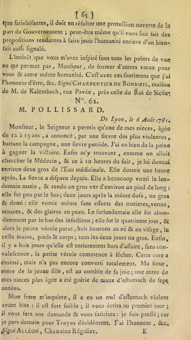 ♦jue fatîsfaifantes, il doit en réfulter une proteélion ouverte de îrf part du Gouvernement ; peut-être même qu’il vous foit fait des proportions tendantes à faire jouir l’humanité entière d’un bien- fait aufii fignalé. L’intérêt que vous m’avez infpiré fous tous les points de vue ne me permet pas, Monfieur, de former d’autres vœux pour vous & cette même humanité. C’eff avec ces fentimens que j’ai l’honneur d’être, &c. Signé Charpentier de Bonnœil, maifoa de M. de Kalembach, rue Pavée , près celle du Roi de Sicile* N'J. 62. M. P O L L I S S A R D. De Lyon, le 6 Août 178 !• Monüeur, le Seigneur a permis qu’une de mes nieces, âgée de 12 à 13 ans , a annoncé , par une fievre des plus violentes , battant la campagne , une fievre putride. J’ai eu bien de la peine à gagner la Viéfoire. Enfin n»’y trouvant , comme on alloit chercher le Médecin , & ce à 10 heures du foir , je lui donnai environ deux gros de l’Eau médicinale. Elle dormit une heure après. La fievre a difparu depuis. Elle a beaucoup vomi le len- demain matin , & rendu un gros ver d’environ un pied de long ; elle tut peu par le bas; deux jours après la même dofe , un gros & demi: eile vomit même fans efforts des matières, vertes, tenaces , & des glaires en peau. Le furlendemain elle fut abon- damment par le bas des infe&ions ; elle fut le quatrième joui, 6c alors la petite vérole parut, huit boutons au né & au vifage , le r effe mains, pieds Si corps ; tous les deux jours un gros. Enfin, il y a huit jours qu’elle eff entièrement hors d’affaire, fans con- valefcence , la petite vérole commence à fécher. Cette cure a étonné, mais n’a pas encore converti totalement. Ma fœur, mere de la jeune fille , eff au comble de fa joie ; une autre de mes nieces plus âgée a été guérie de maux d’eftomach de fept années. Mon frere m’inquiété, il a eu un mal d’effomach violent avant hier : il eff fort foible ; il vous écrira au premier jour ; il vous fera une demande Si vous fatisfera : je fuis preffé ; car je pars demain pourTroyes décidément. J’ai l’honneur , &c, £i*nè AllÉon, Chanoine Régulier. E