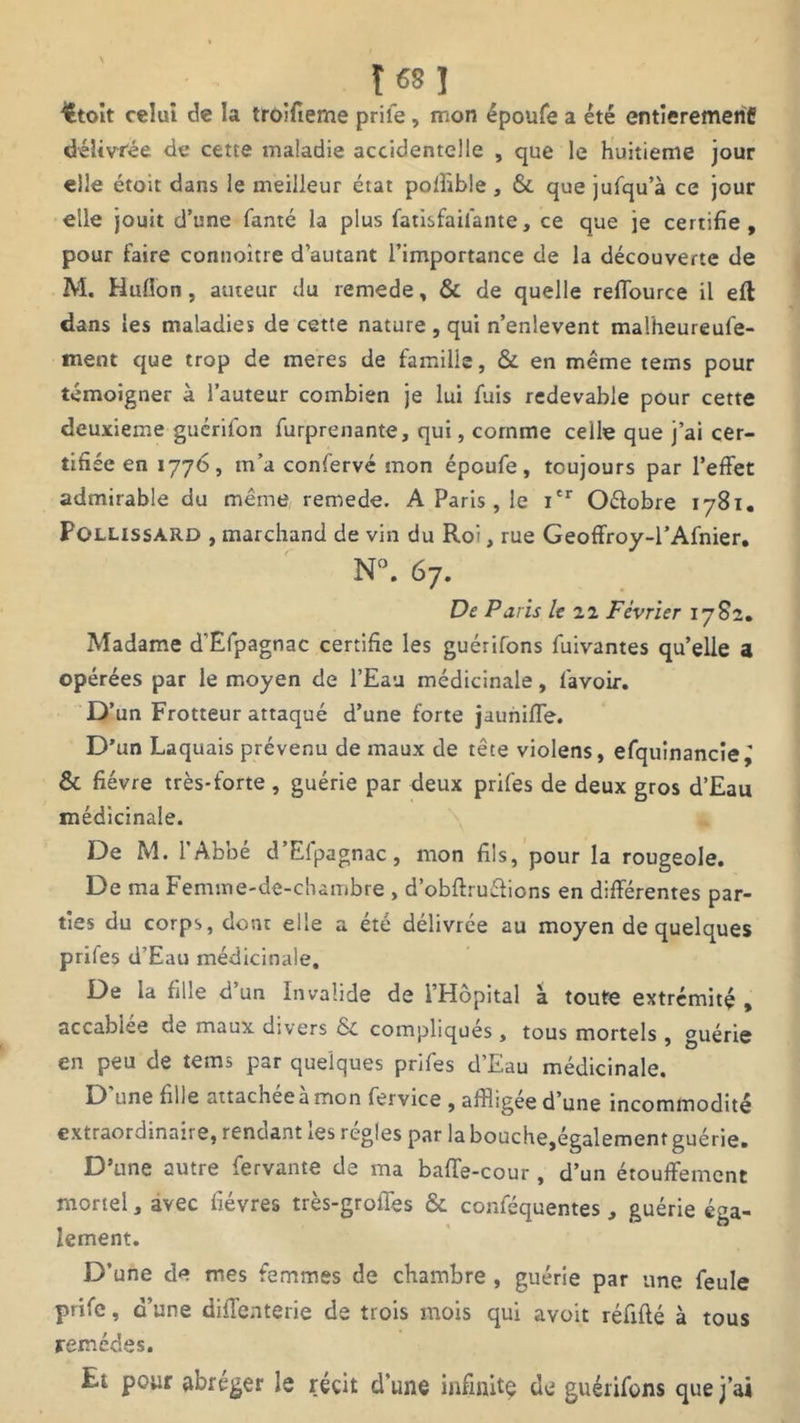 Î68 ! ittoit celui de la troifieme prife , mon époufe a été entièrement délivrée de cette maladie accidentelle , que le huitième jour elle étoit dans le meilleur état poffible , & que jufqu’à ce jour elle jouit d’une fanté la plus fatisfaifante, ce que je certifie, pour faire connoitre d’autant l’importance de la découverte de M. Hulîon, auteur du remede, & de quelle reffource il eft dans les maladies de cette nature , qui n’enlevent malheureufe- ment que trop de meres de famille, & en meme tems pour témoigner à l’auteur combien je lui fuis redevable pour cette deuxieme guérifon furprenante, qui, comme celle que j’ai cer- tifiée en 1776, m’a confervé mon époufe, toujours par l’effet admirable du même remede. A Paris , le Ier Oétobre 1781. Pollissard , marchand de vin du Roi, rue Geoffroy-l’Afnier. N°. 67. De Paris le 22 Février 1782. Madame d’Efpagnac certifie les guérirons fuivantes qu’elle a opérées par le moyen de l’Eau médicinale, l'avoir. D’un Frotteur attaqué d’une forte jaunilfe. D’un Laquais prévenu de maux de tête violens, efquinancie,' & fièvre très-forte , guérie par deux prifes de deux gros d’Eau médicinale. De M. l’Abbé d’Efpagnac, mon fils, pour la rougeole. De ma Femme-de-chambre , d’obftruéiions en différentes par- ties du corps, dont elle a été délivrée au moyen de quelques prifes d’Eau médicinale. De la fille d un Invalide de l’Hôpital à toute extrémité , accablée de maux divers & compliqués, tous mortels , guérie en peu de tems par quelques prifes d’Eau médicinale. D'une fille attachée à mon fervice , affligée d’une incommodité extraordinaire, rendant les régies par la bouche,également guérie. D’une autre fervante de ma baffe-cour, d’un étouffement mortel, avec fièvres très-groffes & conféquentes, guérie éga- lement. D’une de mes femmes de chambre, guérie par une feule prife, d’une diffenterie de trois mois qui avoit réfifté à tous remèdes. Et pour abréger le récit d’une infinité de guérifons que j’ai