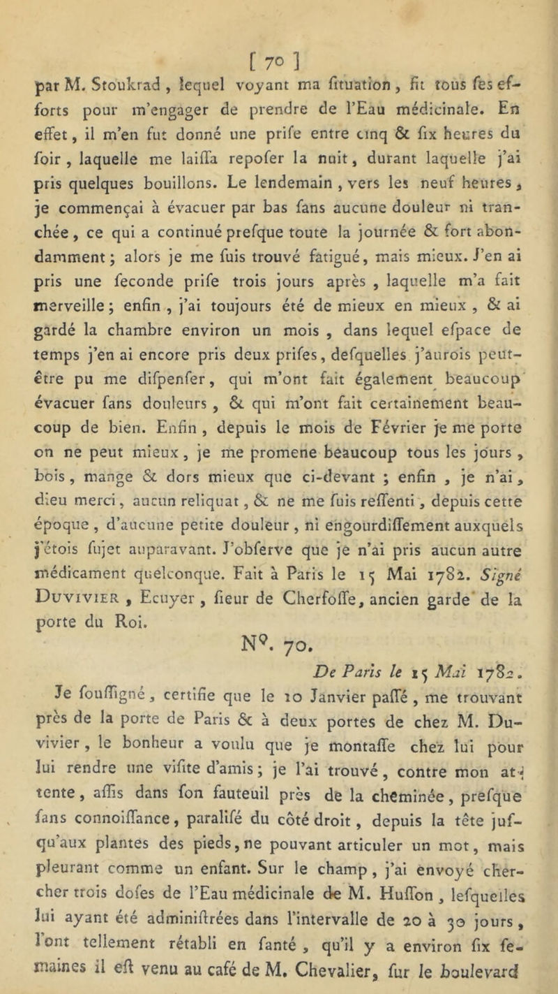 [ 7° ] par M. Stoukrad , lequel voyant ma fituation , fit tous fes ef- forts pour m’engager de prendre de l’Eau médicinale. En effet, il m’en fut donné une prife entre cinq & fix heures du foir , laquelle me laiffa repofer la nuit, durant laquelle j’ai pris quelques bouillons. Le lendemain , vers les neuf heures, je commençai à évacuer par bas fans aucune douleur ni tran- chée , ce qui a continué prefque toute la journée & fort abon- damment ; alors je me fuis trouvé fatigué, mais mieux. J’en ai pris une fécondé prife trois jours après , laquelle m’a fait merveille ; enfin , j’ai toujours été de mieux en mieux , & ai gardé la chambre environ un mois , dans lequel efpace de temps j’en ai encore pris deux prifes, defquelles j’aurois peut- être pu me difpenfer, qui m’ont fait également beaucoup évacuer fans douleurs , 6c qui m’ont fait certainement beau- coup de bien. Enfin , depuis le mois de Février je me porte on ne peut mieux, je me promene beaucoup tous les jours , bois , mange & dors mieux que ci-devant ; enfin , je n’ai, dieu merci, aucun reliquat, 6c ne me fuis reffenti, depuis cette époque , d’aucune petite douleur, ni engourdiffement auxquels j'étois fujet auparavant. J’obferve que je n’ai pris aucun autre médicament quelconque. Fait à Paris le 15 Mai 1782. Signé Duvivier , Ecuyer , fieur de Cherfoffe, ancien garde de la porte du Roi. NQ. 70. De Paris le 15 Mai 178:2. Je foufïigné, certifie que le îo Janvier paffé , me trouvant près de la porte de Paris 6c à deux portes de chez M. Du- vivier , le bonheur a voulu que je montaffe chez lui pour lui rendre une vifite d’amis ; je l’ai trouvé, contre mon at-J tente, aflis dans fon fauteuil près de la cheminée, prefque fans connoiffance, paralifé du côté droit, depuis la tête juf- qu aux plantes des pieds, ne pouvant articuler un mot, mais pleurant comme un enfant. Sur le champ, j’ai envoyé cher- cher trois dofes de l’Eau médicinale de M. Huffon , lefqueiles lui ayant été admi.niffrées dans l’intervalle de 20 à 30 jours, 1 ont tellement rétabli en fanté , qu’il y a environ fix fe- maines il eff venu au café de M. Chevalier, fur le boulevard