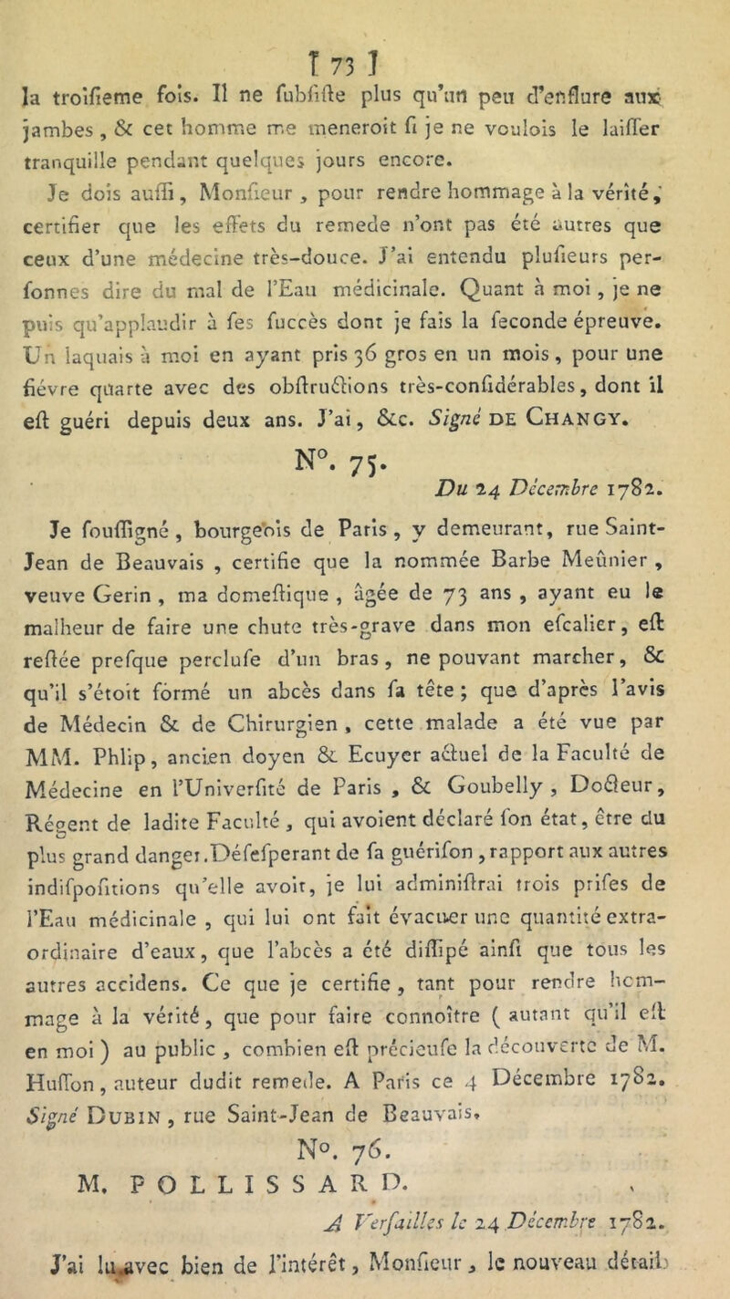 la troifieme fois. Il ne fubfifle plus qu’un peu d’enflure aux jambes , & cet homme me meneroit fi je ne voulois le laifler tranquille pendant quelques jours encore. Je dois auffi, Monfieur , pour rendre hommage à la vérité,' certifier que les effets du remede n’ont pas été autres que ceux d’une médecine très-douce. J’ai entendu plufieurs per- fonnes dire du ruai de l’Eau médicinale. Quant à moi, je ne puis qu’applaudir à fes fuccès dont je fais la fécondé épreuve. Un laquais à moi en ayant pris 36 gros en un mois, pour une fièvre quarte avec des obflruéfions très-confidérables, dont il eft guéri depuis deux ans. J’ai, &c. Signé de Changy. N°. 75. Du 24 Décembre 1782. Je fouffigné , bourgeois de Paris, y demeurant, rue Saint- Jean de Beauvais , certifie que la nommée Barbe Meûnier , veuve Gerin , ma domeflique , âgée de 73 ans, ayant eu le malheur de faire une chute très-grave dans mon efcalier, eft refiée prefque perclufe d’un bras, ne pouvant marcher, & qu’il s’étoit formé un abcès dans fa tête; que d’après l’avis de Médecin & de Chirurgien , cette malade a été vue par MM. Phlip, ancien doyen & Ecuyer actuel de la Faculté de Médecine en l’Univerfité de Paris , & Goubelly , Doéleur, Régent de ladite Faculté , qui avoient déclaré fon état, être du plus grand danger.Défefperant de fa guérifon ,rapport aux autres indifpofitions qu’elle avoir, je lui adminiflrai trois prifes de l’Eau médicinale , qui lui ont fait évacuer une quantité extra- ordinaire d’eaux, que l’abcès a été diflipé ainft que tous les autres accidens. Ce que je certifie , tant pour rendre hom- mage à la vérité, que pour faire connoître (autant qu’il eît en moi ) au public , combien eft précieufe la découverte de M. HufTon, auteur dudit remede. A Paris ce 4 Décembre 1782. Signé Dubin , rue Saint-Jean de Beauvais, N°. 76. M. P O L L I S S A R D. A Ver failles le 24 Décembre 1782. J’ai lu-avec bien de l’intérêt, Monfieur * le nouveau détails ^r