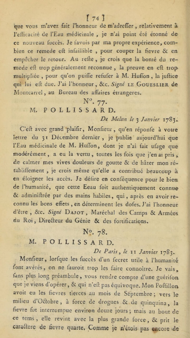 f 74] que vous m’avez fait l’honneur de m’adreffer, relativement à l’efficacité de l’Eau médicinale , je n’ai point été étonné de ce nouveau fuccès. Je favois par ma propre expérience, com- bien ce remede eft infaillible , pour couper la fievre & en empêcher le retour. Au lefte, je crois que la bonté du re- mede eft trop généralement reconnue , la preuve en eft trop multipliée , pour qu’on puifie refufer à M. Huffon , la juftice qui lui eft due. J’ai l’honneur, &c. Signé le Goueslier de Montcarrel, au Bureau des affaires étrangères. N°. 77- M. P O L L I S S A R D. De Melun le 3 Janvier 1783. C’eft avec grand plaifir, Monfieur, qu’en réponfe à votre lettre du 31 Décembre dernier , je publie aujourd’hui que l’Eau médicinale de M. HufTon, dont je n’ai fait ufage que modérément, a eu la vertu, toutes les fois que j’en ai pris , de calmer mes vives douleurs de goutte & de hâter mon ré- tabliffement , je crois même quelle a contribué beaucoup à en éloigner les accès. Je délire en conféquence pour le bien de 1 humanité, que cette Eeau foit authentiquement connue & administrée par des mains habiles, qui, aptes en avoir re- connu les bons effets , en déterminent les dofes. J’ai l’honneur d'être , &c. Signé Dajot , Maréchal des Camps & Armées du Roi, Direéteur du Génie & des fortifications. N?. 78. M. POLLISSARD. De Paris, le 11 Janvier 1783.. Monfieur, lorfque les fuccès d’un fecret utile à l’humanité font avérés, on ne fauroit trop les faire connoître. Je vais, fans plus long préambule, vous rendre compte d’une guérifon que je viens d’opérer, & qui n’eft pas équivoque. Mon Poftillon avoit eu les lievres tierces au mois de Septembre ; vers le milieu d’Oétobre , à force de drogues & de quinquina, la fievre fut interrompue environ douze jours ; mais au bout de ce tems , elle revint avec la plus grande force, & prit le caractère de fievre quarte. Comme je n’étois pas encore de