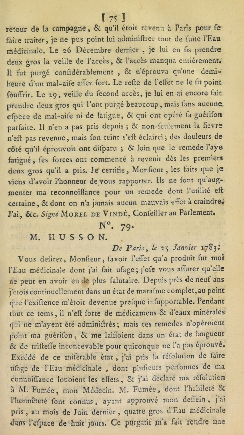 retour de la campagne, & qu’il étoit revenu à Paris pour fe faire traiter, je ne pus point lui adminiftrer tout de fuite l’Eau médicinale. Le 26 Décembre dernier , je lui en fis prendre deux gros la veille de l’accès, & l’accès manqua entièrement.' Il fut purgé confidérablement , & n’éprouva qu’une demi- heure d’un mal-aife affez fort. Le refie de l’effet ne le fit point fouffrir. Le 29, veille du fécond accès, je lui en ai encore fait prendre deux gros qui l’ont purgé beaucoup, mais fans aucune efpece de mal-aife ni de fatigue, & qui ont opéré fa guérifon parfaite. Il n’en a pas pris depuis ; & non-feulement la fievre n’eft pas revenue, mais fon teint s’eft éclairci; des douleurs de côté qu’il éprouvoit ont difparu ; & loin que le remede Paye fatigué, fes forces ont commencé à revenir dès les premiers deux gros qu’il a pris. Je certifie, Monfieur , les faits que je viens d’avoir l’honneur de vous rapporter. Ils ne font qu’aug- menter ma reconnoiffance pour un remede dont l’utilité efi: certaine, & dont on n’a jamais aucun mauvais effet a craindre* J’ai, &c. Signé Morel de Vindé, Confeiller au Parlement* N°. 79. M. H U S S O N. De Paris, le î 5 Janvier 17831 Vous defirez, Monfieur, favoir l’effet qu’a produit fur moï l’Eau médicinale dont j’ai fait ufage;j’ofe vous affurer quelle ne peut en avoir eu de plus falutaire. Depuis près de neuf ans j’etois continuellement dans un état de marafme complet,au point que l’exiffence m’étoit devenue prefque infupportable. Pendant tout ce tems, il n’efi: forte de médicamens & d’eaux minérales qui ne m’ayent été adminiffrés; mais ces remedes n’opéroient point ma guérifon , & me laiffoient dans un état de langueur & de trifteffe inconcevable pour quiconque ne l’a pas éprouve. Excédé de ce miférable état , j’ai pris la réfolution de laire ufage de l’Eau médicinale , dont plufieurs perfonnes de ma connoiflance louoient les effets , & j’ai déclare ma refoiution à M. Fumée, mon Médecin. M. Fumee, dont 1 habileté & Phonneteté font connus, ayant approuve mon defiein , j ai pris, au mois de Juin dernier, quatre gros d’Eau médicinale dans l’efpace de huit jours. Ce purgatif m’a fait rendre une