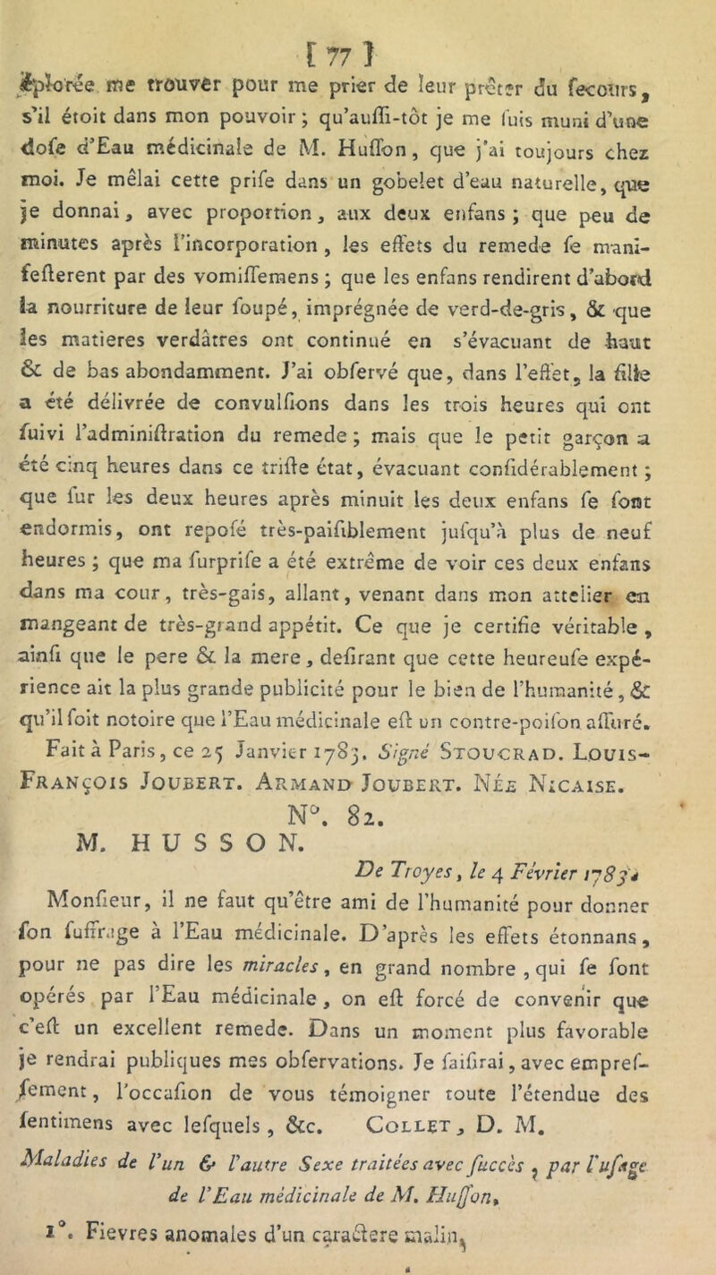 jèpïoree me trouver pour me prier de leur prêter du fecoîirs, s’il étoit dans mon pouvoir ; qu’aufh-tôt je me luis muni d’une dofie d’Eau médicinale de M. Huflbn, que j’ai toujours chez moi. Je mêlai cette prife dans un gobelet d’eau naturelle, que je donnai, avec proportion, aux deux enfans ; que peu de minutes après l’incorporation , les effets du remede fe rrvani- fefferent par des vomiffemens ; que les enfans rendirent d’abotd la nourriture de leur foupé, imprégnée de verd-de-gris, & que les matières verdâtres ont continué en s’évacuant de -haut & de bas abondamment. J’ai obfervé que, dans l’effet, la filie a été délivrée de convulffons dans les trois heures qui ont fuivi l’adminiffration du remede ; mais que le petit garçon a été cinq heures dans ce triffe état, évacuant confidérablement ; que lur les deux heures après minuit les deux enfans fe font endormis, ont repofé très-paifiblement jufqu’à plus de neuf heures ; que ma furprife a été extrême de voir ces deux enfans dans ma cour, très-gais, allant, venant dans mon attelier en mangeant de très-grand appétit. Ce que je certifie véritable , ainfi que le pere & la mere, défirent que cette heureufe expé- rience ait la plus grande publicité pour le bien de l’humanité, & qu il foit notoire que l’Eau médicinale eft un contre-poifon allure. Fait à Paris, ce 25 Janvier 1783. Signé Stoucrad. Louis- François Joubert. Armand Joubert. Née Nicaise. N*. 82. M. H U S S O N. De Troyes, le 4 Février 1783* Moniteur, il ne faut qu’être ami de l’humanité pour donner fon fufïrage à l’Eau médicinale. D’après les effets étonnans, pour ne pas dire les miracles, en grand nombre , qui fe font opérés par 1 Eau médicinale , on eff forcé de convenir que c eff; un excellent remede. Dans un moment plus favorable je rendrai publiques mes obfervations. Je faifirai, avec empref- /ement, l'occafion de vous témoigner toute l’étendue des fentimens avec lefquels, &c. Collet, D. M. Maladies de l’un & l'autre Sexe traitées avec fuccès ? par l'ufage de l'Eau médicinale de M. Hiijjon, i°. Fievres anomales d’un caraélere mali.rq