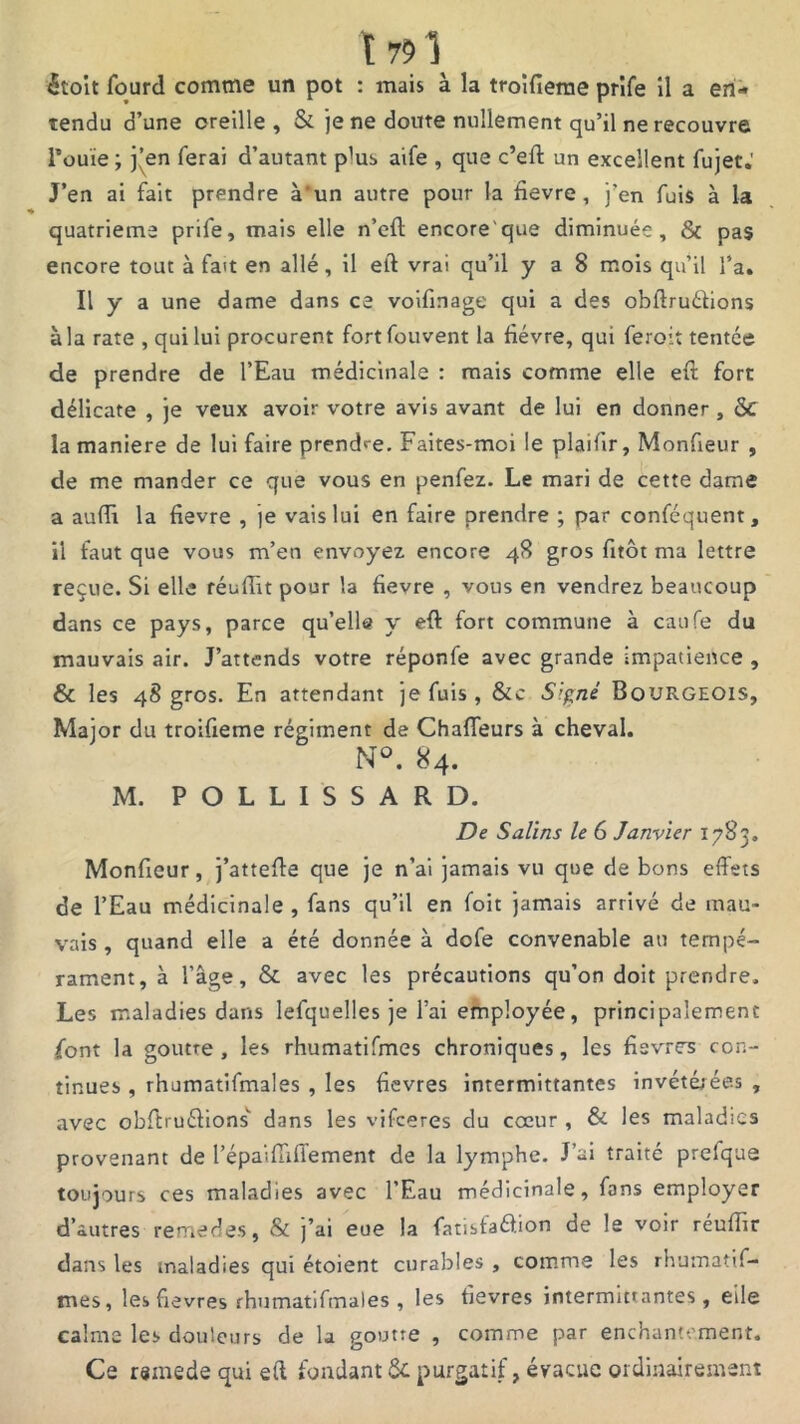 itoit fourd comme un pot : mais à la troifierae prîfe il a en- tendu d’une oreille, & je ne doute nullement qu’il ne recouvre Fouie ; j’en ferai d’autant pW aife , que c’eft un excellent fujet.' J’en ai fait prendre à'un autre pour la fievre , j’en fuis à la quatrième prife, mais elle n’cft encore que diminuée, & pas encore tout à fait en allé, il eft vrai qu’il y a 8 mois qu’il l’a. Il y a une dame dans ce voifinage qui a des obftruéfions à la rate , qui lui procurent fortfouvent la fièvre, qui feroit tentée de prendre de l’Eau médicinale : mais comme elle eft fort délicate , je veux avoir votre avis avant de lui en donner , &C la maniéré de lui faire prendre. Faites-moi le plaifir, Monfieur , de me mander ce que vous en penfez. Le mari de cette dame a aufii la fievre , je vais lui en faire prendre ; par conféquent, il faut que vous m’en envoyez encore 48 gros fitôt ma lettre reçue. Si elle réuffit pour la fievre , vous en vendrez beaucoup dans ce pays, parce qu’elle y eft fort commune à caufe du mauvais air. J’attends votre réponfe avec grande impatience , & les 48 gros. En attendant je fuis, &c S’.^nè Bourgeois, Major du troifieme régiment de Chaffeurs à cheval. N°. 84. M. POLLISSARD. De Salins le 6 Janvier 1783. Monfieur, j’attefte que je n’ai jamais vu que de bons effets de l’Eau médicinale , fans qu’il en foit jamais arrivé de mau- vais , quand elle a été donnée à dofe convenable au tempé- rament, à l’âge, & avec les précautions qu’on doit prendre. Les maladies dans lefquelles je l’ai employée, principalement font la goutre, les rhumatifmes chroniques, les fièvres con- tinues , rhumatifmales , les fièvres inrermittantes invétérées , avec obftruéfions'' dans les vifeeres du coeur , & les maladies provenant de répaiffiffement de la lymphe. J’ai traité prelque toujours ces maladies avec l’Eau médicinale, fans employer d’autres remedes, & j’ai eue la fatisfaéfion de le voir réuffir dans les maladies qui étoient curables , comme les rhumatif- mes, les fievres rhumatifmales, les fievres intermittantes, elle calme les douleurs de la goutre , comme par enchantement. Ce rsmede qui eft fondant Ôc purgatif, évacue ordinairement