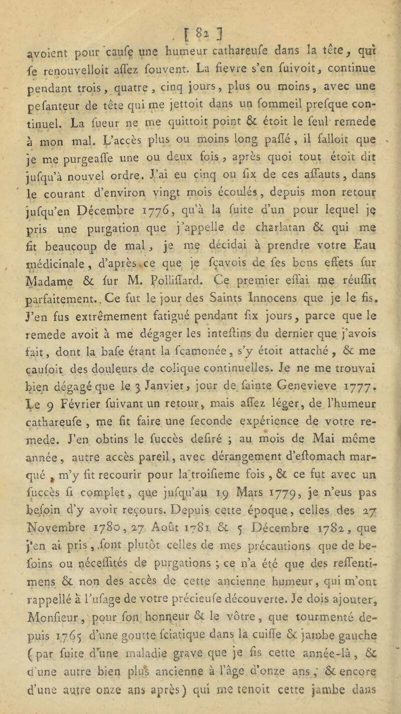 . I 81 3 avoient pour caufe une humeur cathareufe dans la tête, qui fe renouvelloit allez fouvent. La fievre s’en fuivoit, continue pendant trois, quatre, cinq jours, plus ou moins, avec une pefanteur de tête qui me jettoit dans un fommeil prefque con- tinuel. La lueur ne me quittoit point & étoit le feul rernede à mon mal. L’accès plus ou moins long palïé , il falloir que . je me purgealfe une ou deux fois , après quoi tout étoit dit jufqu’à nouvel ordre. J’ai eu cinq ou fix de ces affauts, dans le courant d’environ vingt mois écoulés, depuis mon retour jufqu’en Décembre 1776, qu'à la fuite d’un pour lequel je pris une purgation que j’appelle de charlatan & qui me fit beaucoup de mal , je me décidai à prendre votre Eau médicinale, d’après.ce que je fçavcis de fes bons effets fur Madame & fur M. Polliflard. Ce premier effai me réufïu parfaitement.. Ce fut le jour des Saints Innocens que je le fis. J’en fus extrêmement fatigué pendant fix jours, parce que le rernede avoit à me dégager les inteflins du dernier que j’avois fait, dont la bafe étant la fcamonée, s’y étoit attaché , & me caufoit des douleurs de colique continuelles. Je ne me trouvai bien dégagé que le 3 Janvier, jour de fainte Genevieve 1777. Le 9 Février fuivant un retour, mais affez léger, de l’humeur cathareufe , me fit faire une fécondé expérience de votre re- mede. J’en obtins le fuccès defiré ; au mois de Mai même année , autre accès pareil, avec dérangement d’eftomach mar- qué , m’y fit recourir pour la troifieme fois, & ce fut avec un fuccès fi complet, que jufqu’au 19 Mars 1779, je n’eus pas befoin d’y avoir recours. Depuis cette époque, celles des 27 Novembre 1780,27 Août i?8i & 5 Décembre 1782, que j’en ai pris, .font plutôt celles de mes précautions que de be- foins ou néceiïités de purgations ; ce n’a été que des reflenti- mens & non des accès de cette ancienne humeur, qui m’ont rappellé à l’ufage de votre précieufe découverte. Je dois ajouter, Monfieur, pour fon honneur &. le vôtre, que tourmenté de- puis 1765 d’une goutte fciatique dans la cuille & jambe gauche (par fuite d’une maladie grave que je fis cette année-là, ci une autre bien plus ancienne à l’âge d’onze ans,' & encore d’une autre onze ans après) qui me tenoit cette jambe dans