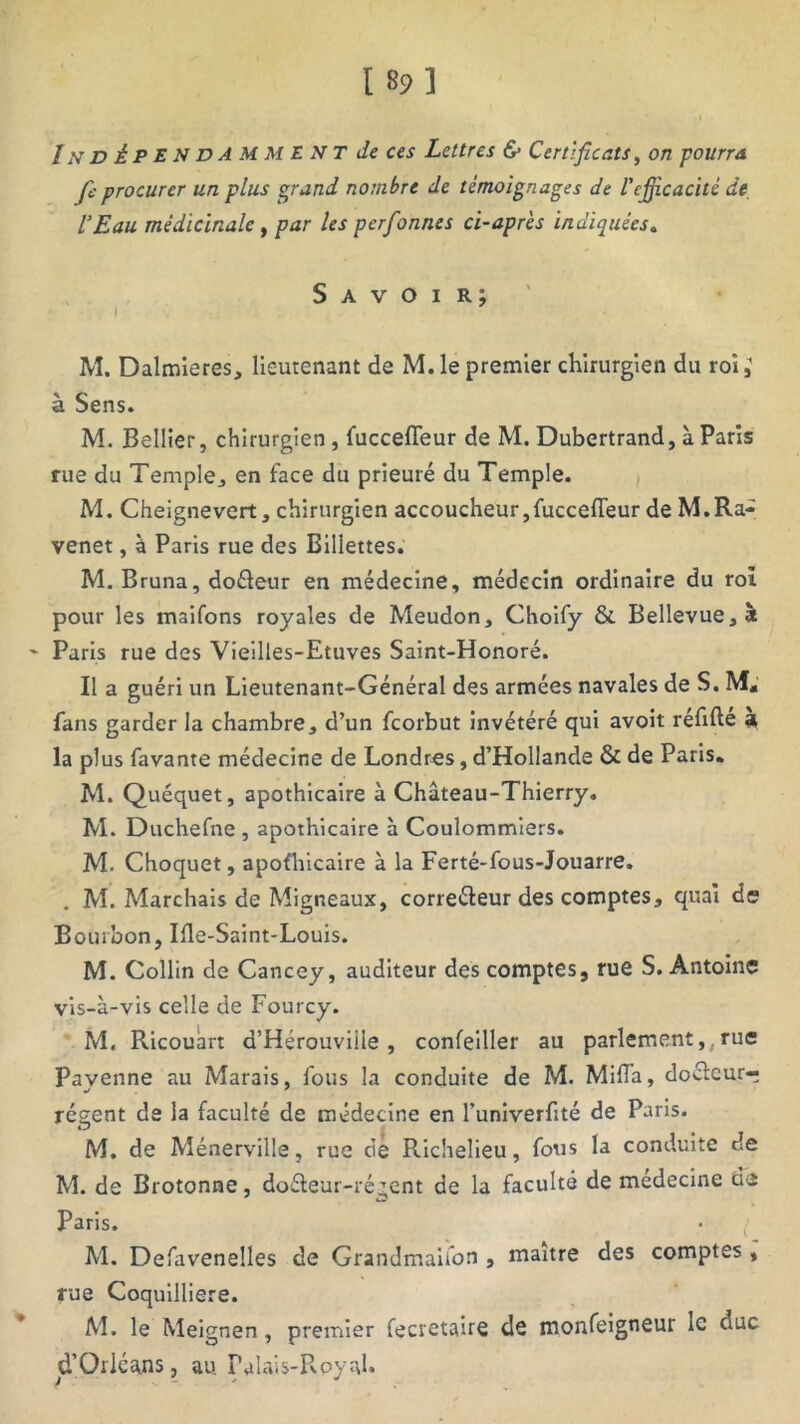 In dÈPENDAMMENT de ces Lettres & Certificats, on pourra fie procurer un plus grand nombre de témoignages de l'efficacité de, l’Eau médicinale y par les perfonnes ci-après indiquées, Savoir; , i M. Dalmieres, lieutenant de M. le premier chirurgien du roi ; à Sens. M. Bellier, chirurgien, fuccefleur de M. Dubertrand, à Paris rue du Temple, en face du prieuré du Temple. M. Cheignevert, chirurgien accoucheur,fuccefleur de M.Ra- venet, à Paris rue des Billettes. M. Bruna, doéleur en médecine, médecin ordinaire du roi pour les maifons royales de Meudon, Choify & Bellevue,à Paris rue des Vieilles-Etuves Saint-Honoré. Il a guéri un Lieutenant-Général des armées navales de S. M, fans garder la chambre, d’un fcorbut invétéré qui avoit réflfté a la plus favante médecine de Londres, d’Hollande & de Paris. M. Quéquet, apothicaire à Château-Thierry. M. Duchefne , apothicaire à Coulommiers. M. Choquet, apothicaire à la Ferté-fous-Jouarre. . M. Marchais de Migneaux, correcteur des comptes, quai de Bourbon, Ifle-Saint-Louis. M. Collin de Cancey, auditeur des comptes, rue S. Antoine vis-à-vis celle de Fourcy. M. Ricouàrt d’Hérouviile , confeiller au parlement,( rue Pavenne au Marais, fous la conduite de M. MilTa, docteur-? récent de la faculté de médecine en l’univerflté de Paris. M. de Ménerville, rue de Richelieu, fous la conduite de M. de Brotonne, doéteur-régent de la faculté de medecine de Paris. M. Defavenelles de Grandmaifon , maître des comptes , rue Coquilliere. M. le Meignen, premier fecretaire de monfeigneur le duc d’Orléans, au. Palais-Royal.