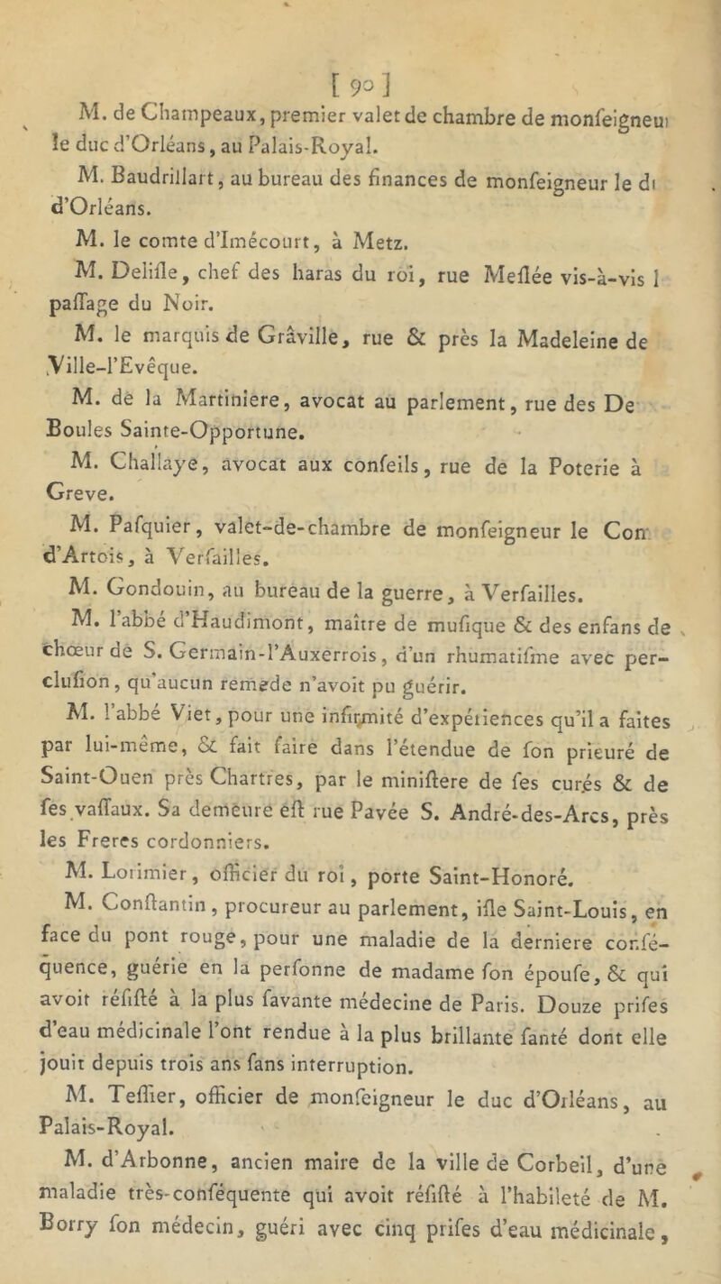 \9o] M. de Champeaux, premier valet de chambre de monfeigneui le duc d’Orléans, au Palais-Royal. M. Baudrillart, au bureau des finances de monfeigneur le di d’Orléans. M. le comte d’Imécourt, à Metz. M. Delille, chef des haras du roi, rue Meflée vis-à-vis 1 palTage du Noir. M. le marquis de Grâville, rue & près la Madeleine de .Ville-l’Evêque. M. de la Martiniere, avocat au parlement, rue des De Boules Sainte-Opportune. M. Challaye, avocat aux confeils, rue de la Poterie à Greve. M. Pafquier, valet-de-chambre de monfeigneur le Con d’Artois, à Verfailles. M. Gondouin, au bureau de la guerre, à Verfailles. M. 1 abbe d Haudimont, maître de mufique & des enfans de choeur de S. Germain-l’Auxerrois, d’un rhumatifme avec per- clufïon , qu aucun remede n’avoit pu guérir. M. 1 abbe Viet, pour une infir/nité d’expétiences qu’il a faites par lui-meme, fait (aire dans 1 etendue de fon prieuré de Saint-Ouen près Chartres, par le miniftere de fes cur.és & de fes vaffaux. Sa demeure eft rue Pavée S. André-des-Arcs, près les Freres cordonniers. M. Lorimier, officier du roi, porte Saint-Honoré. M. Conflantm , procureur au parlement, ifle Saint-Louis, en face du pont rouge, pour une maladie de la derniere cor.fé- quence, guerie en la perfonne de madame fon époufe, & qui avoit refifte a la plus favante médecine de Pans. Douze prifes d’eau médicinale l’ont rendue à la plus brillante fanté dont elle jouit depuis trois ans fans interruption. M. Teflier, officier de monfeigneur le duc d’Orléans, au Palais-Royal. M. d’Arbonne, ancien maire de la ville de Corbeil, d’une maladie très-conféquente qui avoit réfifté à l’habileté de M. Borry fon médecin, guéri avec cinq prifes d’eau médicinale.