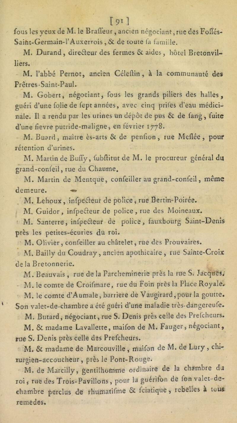 fous les yeux de M. le Braffeur, ancien négociant, rue des Follés- Saiht-Germain-l’Auxerrois, & de toute l'a famiile. M. Durand, direéleur des fermes & aides, hôtel Bretonvil- liers. M. l’abbé Pernot, ancien Céleflin , à la communauté des Prêtres-Saint-Paul. M. Gobert, négociant, fous les grands piliers des halles, guéri d’une folie de fept années, avec cinq priies cl’eau médici- nale. Il a rendu par les urines un dépôt de pus & de fang, fuite d’une bevre putride-maligne, en février 1778. M. Buard, maître ès-arts & de penfion , rue Meflée , pour rétention d’urines. M. Martin de Buffy, fubftitut de M. le procureur général du grand-confeil, rue du Chaume, M. Martin de Mentque, confeiller au grand-confeil, même demeure. •** M. Lehoux, infpeéleur de police, rue Bertin-Poirée. M. Guidor, infpeéteur de police, rue des Moineaux. M. Santerre, infpeéleur de police, fauxbourg Saint-Denis près les petites-écuries du roi. M. Olivier, confeiller au châtelet, rue dés Prouvaires. M. Bailly du Coudray, ancien apothicaire , rue Sainte-Croix de la Bretonnerie. M. Beauvais, rue de la Parchemineriè près la rue S. Jacques, M. le comte de Croifmare, rue du Foin près la Place Royale, M. le comte d’Aumale, barrière de Vaugirard,pour la goutte. Son valet-de-chambre a été guéri d’une maladie très-dangereufe. M. Butard, négociant, rue S. Denis près celle des Prefcheurs. M. & madame Lavallette, maifon de M. Fauger, négociant, rue S. Denis près celle des Prefcheurs. M. & madame de Marcouville , maifon de M. de Lury , chi- rurgien-accoucheur, près le Pont-Rouge. M. de Marciliy, gentilhomme ordinaire de la chambre du roij rue des Trois-Pavilîons, pour la guérif'on de ion valet-de- chambre perclus dé rhumatifme oc fciatique , rebelles à tous remedes.