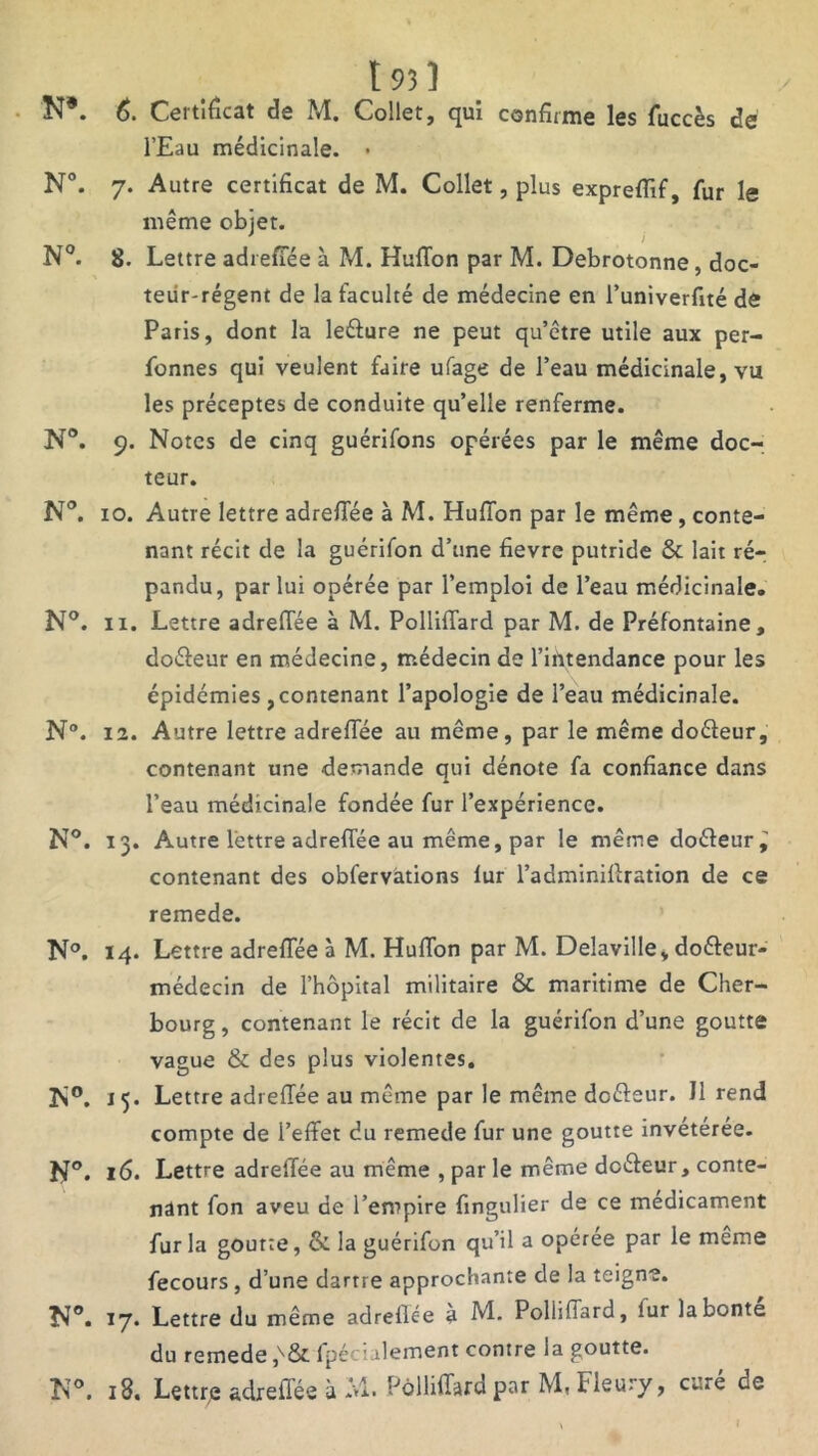 t 931 . N*. 6. Certificat de M. Collet, qui confirme les fuccès dé l’Eau médicinale. • N°. 7. Autre certificat de M. Collet, plus exprefiif, fur le même objet. 9 J N°. 8. Lettre adreffée à M. Huffon par M. Debrotonne, doc- teur-régent de la faculté de médecine en l’univerfité de Paris, dont la le&ure ne peut qu’être utile aux per- fonnes qui veulent faire ufage de l’eau médicinale, vu les préceptes de conduite qu’elle renferme. N°. 9. Notes de cinq guérifons opérées par le même doc- teur. N°. xo. Autre lettre adreflee à M. Hufion par le même, conte- nant récit de la guérifon d’une fievre putride & lait ré- pandu, par lui opérée par l’emploi de l’eau médicinale. N°. 11. Lettre adreflee à M. Polliffard par M. de Préfontaine, doéfeur en médecine, médecin de l’intendance pour les épidémies , contenant l’apologie de l’eau médicinale. N°. 12. Autre lettre adrefiee au même, par le même doéfeur, contenant une demande qui dénote fa confiance dans l’eau médicinale fondée fur l’expérience. N°. 13. Autre lettre adreflee au même, par le même doéleur^ contenant des obfervations iur l’adminifiration de ce remede. N°. 14. Lettre adreflee à M. Huflon par M. Delaville, doéfeur- médecin de l’hôpital militaire & maritime de Cher- bourg , contenant le récit de la guérifon d’une goutte vague & des plus violentes. N®. 15. Lettre adreflee au même par le même dofteur. J1 rend compte de l’effet du remede fur une goutte invétérée. N°. 16* Lettre adreflee au même , par le même doéfeur , conte- nant fon aveu de l’empire fingulier de ce médicament fur la gourte, & la guérifon qu’il a opérée par le meme fecours , d’une dartre approchante de la teigne. N°. 17. Lettre du même adreflee à M* Polliflard, lur la bonté du remede ,v& fpéciulement contre la goutte.