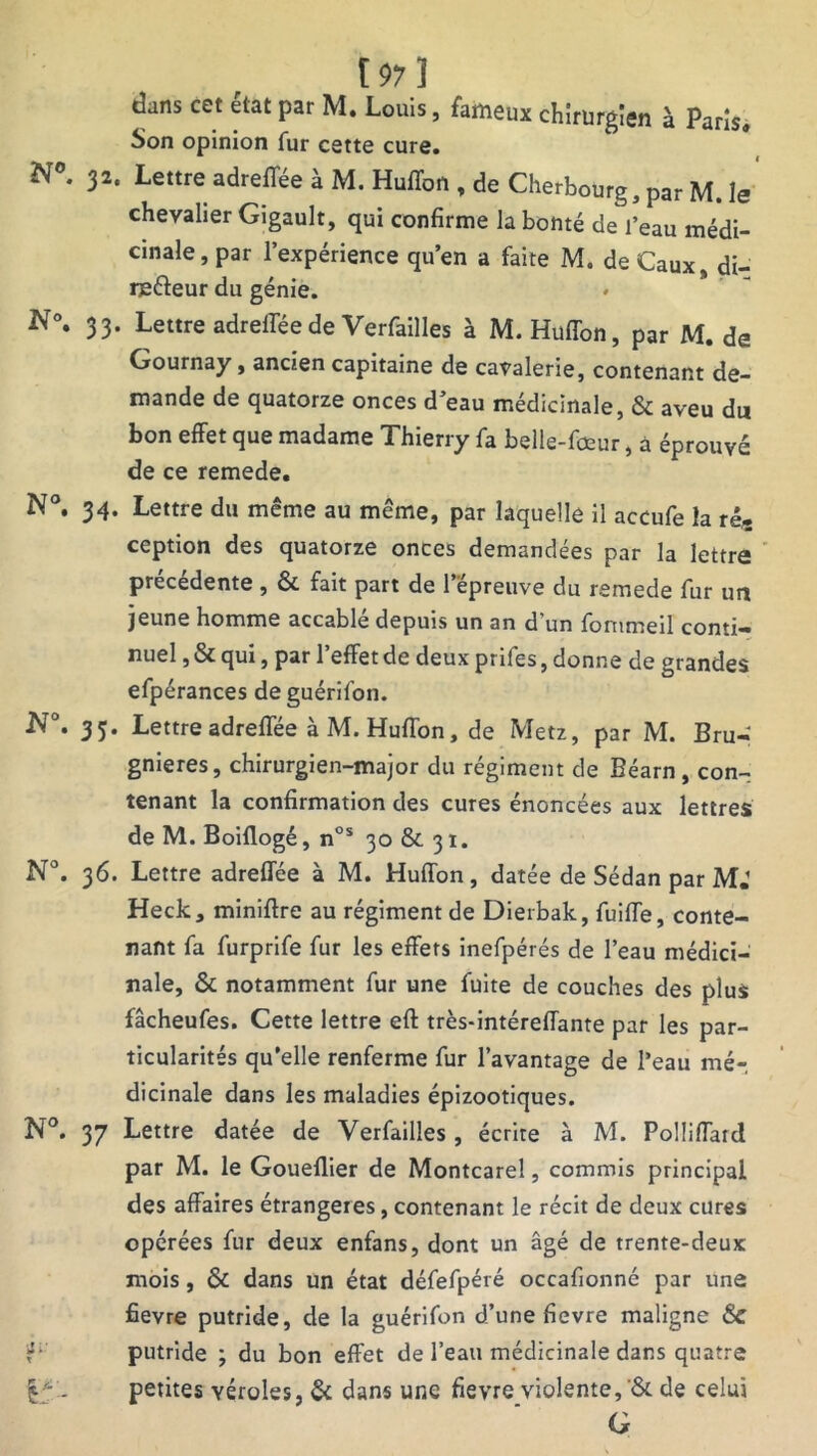 [97] dans cet état par M. Louis, fameux chirurgien à Paris, Son opinion fur cstte cure. N°. 32. Lettre adrefTée à M.Huffon, de Cherbourg, par M. le chevalier Gigault, qui confirme la bonté de l’eau médi- cinale, par l’expérience qu’en a faite M. de Caux di- refteur du génie. N°. 33. Lettre adreffée de Verfailles à M. Huflon, par M. de Gournay, ancien capitaine de cavalerie, contenant de- mande de quatorze onces d’eau médicinale, & aveu du bon effet que madame Thierry fa belle-fœur, a éprouvé de ce remede. N°. 34. Lettre du même au même, par laquelle il accufe la ré, ception des quatorze onces demandées par la lettre precedente , & fait part de 1 épreuve du remede fur un jeune homme accablé depuis un an d’un fommeil conti- nuel , & qui, par l’effet de deux prifes, donne de grandes efpérances deguérifon. JV°. 33. Lettre adreffée à M. Huflon, de Metz, par M. Bru- gnieres, chirurgien-major du régiment de Béarn , con- tenant la confirmation des cures énoncées aux lettres de M. Boiflogé, nos 30 & 31. N°. 36. Lettre adreffée à M. Huffon, datée de Sédan par M.1 Heck, miniftre au régiment de Dierbak, fuiffe, conte- nant fa furprife fur les effets inefpérés de l’eau médici- nale, & notamment fur une fuite de couches des plus fâcheufes. Cette lettre eff très-intéreffante par les par- ticularités qu’elle renferme fur l’avantage de l’eau mé- dicinale dans les maladies épizootiques. N°. 37 Lettre datée de Verfailles, écrite à M. Polliffard par M. le Goueflier de Montcarel, commis principal des affaires étrangères, contenant le récit de deux cures opérées fur deux enfans, dont un âgé de trente-deux mois, & dans un état défefpéré occafionné par une fievre putride, de la guérifon d’une fievre maligne & putride ; du bon effet de l’eau médicinale dans quatre %■'. petites véroles, & dans une fievre violente,'& de celui G