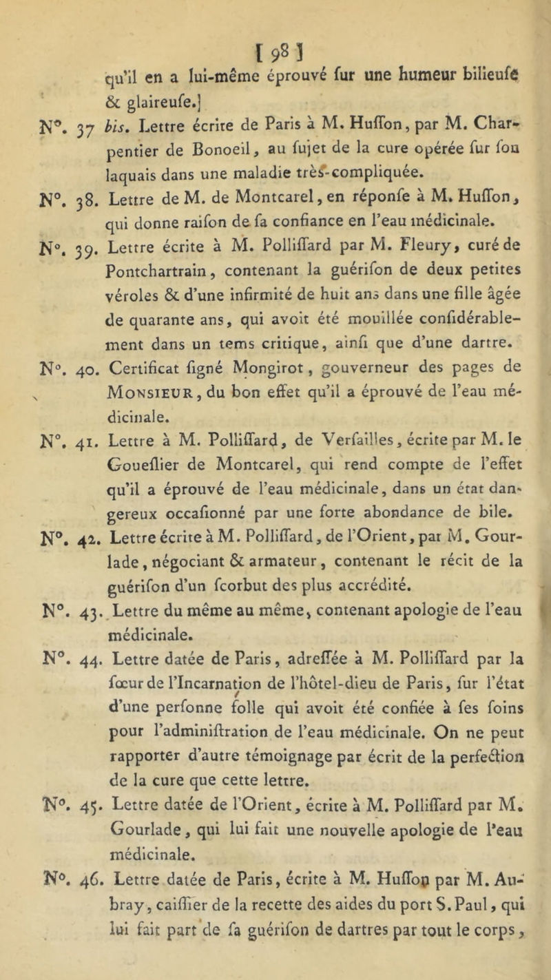 [98] qu’il en a lui-même éprouvé fur une humeur bilieufe 6c glaireufe.] 37 bis. Lettre écrire de Paris à M. Huffon, par M. Char- pentier de Bonoeil, au fujet de la cure opérée fur fou laquais dans une maladie trè£-compliquée. N°. 38. Lettre de M. de Montcarel,en réponfe à M. Huflon, qui donne raifon de fa confiance en l’eau médicinale. N°. 39. Lettre écrite à M. Polliffard par M. Fleury, curé de Pontchartrain, contenant la guérifon de deux petites véroles ôc d’une infirmité de huit ans dans une fille âgée de quarante ans, qui avoit été mouillée confidérable- ment dans un tems critique, ainfi que d’une dartre. N°. 40. Certificat figné Mongirot, gouverneur des pages de Monsieur, du bon effet qu’il a éprouvé de l’eau mé- dicinale. N°. 41. Lettre à M. Polliffard, de Verfailles, écrite par M. le Goueflier de Montcarel, qui rend compte de l’effet qu’il a éprouvé de l’eau médicinale, dan6 un état dan' gereux occafionné par une forte abondance de bile. N°. 4** Lettre écrite à M. Polliffard, de l’Orient, par M. Gour- lade, négociant 6c armateur, contenant le récit de la guérifon d’un fcorbut des plus accrédité. N°. 43. Lettre du même au même, contenant apologie de l’eau médicinale. N°. 44. Lettre datée de Paris, adreffée à M. Polliffard par la focurde l’Incarnation de l’hôtel-dieu de Paris, fur l’état d’une perfonne folle qui avoit été confiée à fes foins pour l’adminiftration de l’eau médicinale. On ne peut rapporter d’autre témoignage par écrit de la perfeétion de la cure que cette lettre. N®. 45- Lettre datée de l’Orient, écrite à M. Polliffard par M. Gourlade, qui lui fait une nouvelle apologie de l’eau médicinale. N°. 46. Lettre datée de Paris, écrite à M. Huffop par M. Au- bray, caiffîer de la recette des aides du port S. Paul, qui lui fait part de fa guérifon de dartres par tout le corps,