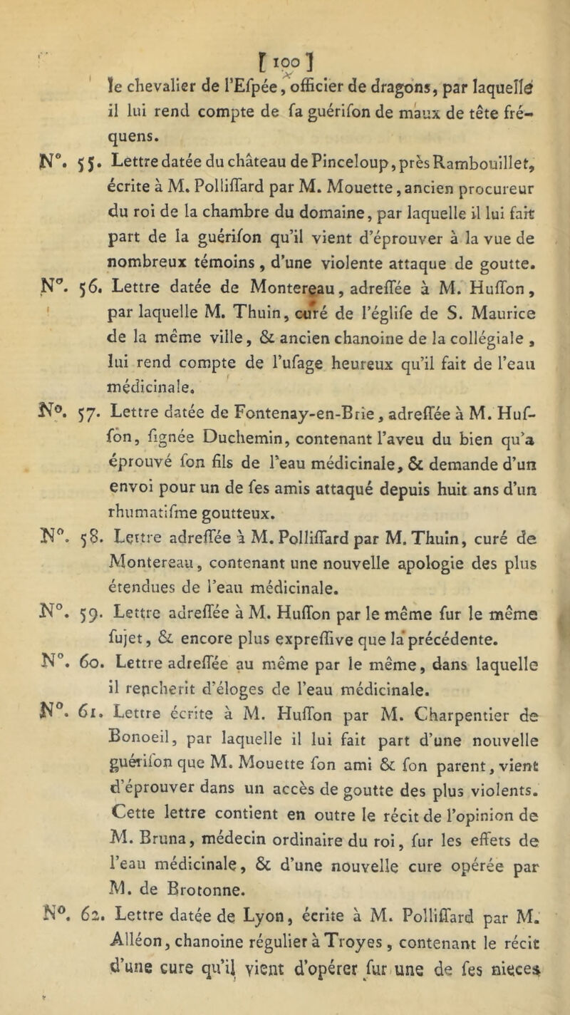 ïe chevalier de l’Efpée, officier de dragons, par laquelle il lui rend compte de fa guérifon de maux de tête fré- quens. N°. 55- Lettre datée du château de Pinceloup, près Rambouillet, écrite à M. PollifTard par M. Mouette, ancien procureur du roi de la chambre du domaine, par laquelle il lui fait part de la guérifon qu’il vient d’éprouver à la vue de nombreux témoins , d’une violente attaque de goutte. N°. 56. Lettre datée de Montereau, adrefiee à M. HulTon, par laquelle M. Thuin, curé de l’églife de S. Maurice de la même ville, & ancien chanoine de la collégiale , lui rend compte de l’ufage heureux qu’il fait de l’eau médicinale. N°. 57. Lettre datée de Fontenay-en-Brie, adreffée à M. Huf- fon, fignée Duchemin, contenant l’aveu du bien qu’a éprouvé ton fils de l’eau médicinale, & demande d’un envoi pour un de fes amis attaqué depuis huit ans d’un rhumatifme goutteux. 58. Lettre adrefiee à M. PollifTard par M. Thuin, curé de Montereau, contenant une nouvelle apologie des plus étendues de l’eau médicinale. N°. 59. Lettre adrefiee à M. Huffon par le même fur le même fujet, & encore plus expreffive que la précédente. N°. 60. Lettre adrefiée au même par le même, dans laquelle il renchérit d’éloges de l’eau médicinale. N°. 61. Lettre écrite à M. Hufion par M. Charpentier de Bonoeil, par laquelle il lui fait part d’une nouvelle guérifon que M. Mouette Ton ami & fon parent, vient d’éprouver dans un accès de goutte des plus violents. Cette lettre contient en outre le récit de l’opinion de M. Bruna, médecin ordinaire du roi, fur les effets de l’eau médicinale, & d’une nouvelle cure opérée par M. de Brotonne. N°. 62. Lettre datée de Lyon, écrite à M. Pollifiard par M. Alléon, chanoine régulier à Troyes, contenant le récit d’une cure qu’il vient d’opérer fur une de fes niece*